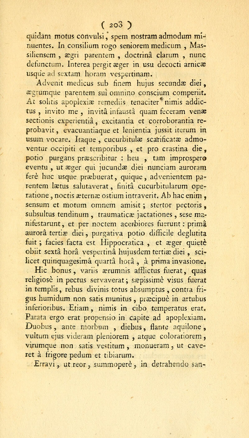 quidam motus coiivulsi ,* spem nostram admodum mi- nuentes. In consilium rogo seniorem medicum , Mas- siliensem , segri parentem , doctrina clarum , nunc detunctum. Interea pergitcEger in usu decocti arnica: usque ad sextam horam vespertinam. Advenit medicus sub finem hujus secundas diei, aegrumque parentem sui omnino conscium comperiit. Ai solitis apoplexi^ remediis tenaciter nimis addic- tus , invito me , invita infausta quam feceram venoE sectionis experientia, excitantia et corroborantia re- probavit, evacuantiaque et lenientia jussit iterum ia usum vocare. Itaque , cucurbitulae scaTrificatae admo- ventur occipiti et temporibus , et pro crastina die, potio purgans prasscribitur : heu , tam jmprospero eventu , ut aeger qui jucundaB diei nunciam auroram fere huc usque prsebuerat, quique, advenientem p3- rentem lcEtus salutaverat, finita cucurbitularum ope- ratione, noctis ieternse ostium intraverit. Ab hac enim , sensum et motum omnem amisit; stertor pectoris, subsultus tendinum , traumaticas jactationes, sese ma- nifestarunt, et per noctem acerbiores fuerunt: prima aurora tertias diei, purgativa potio difficile deglutita fuit; facies facta est Hippocratica , et aeger quiet^ obiit sexta hora vespertina hujusdem tertise diei, sci- iicet quinquagesima quarta hora , a prima invasione* Hic bonus, variis aerumnis afflictus fuerat, quas religiose in pectus servaverat; sjepissime visus fuerat in templis, rebus divinis totus absumptus , contra fri- gus humidum non satis munitus, prscipue in artubus inferioribus. Etiam, nimis in cibo temperatus erat. Parata ergo erat propensio in capite ad apoplexiam. Duobus, ante morbum , diebus, flante aquilone , vultum ejus videram pleniorem , atque coloratiorem, virumque non sati^ vestitum , monueram, ut cave- ret a frigore pedum et tibiarum. Errayi, utreor^ summopere^ in detrahendo san-