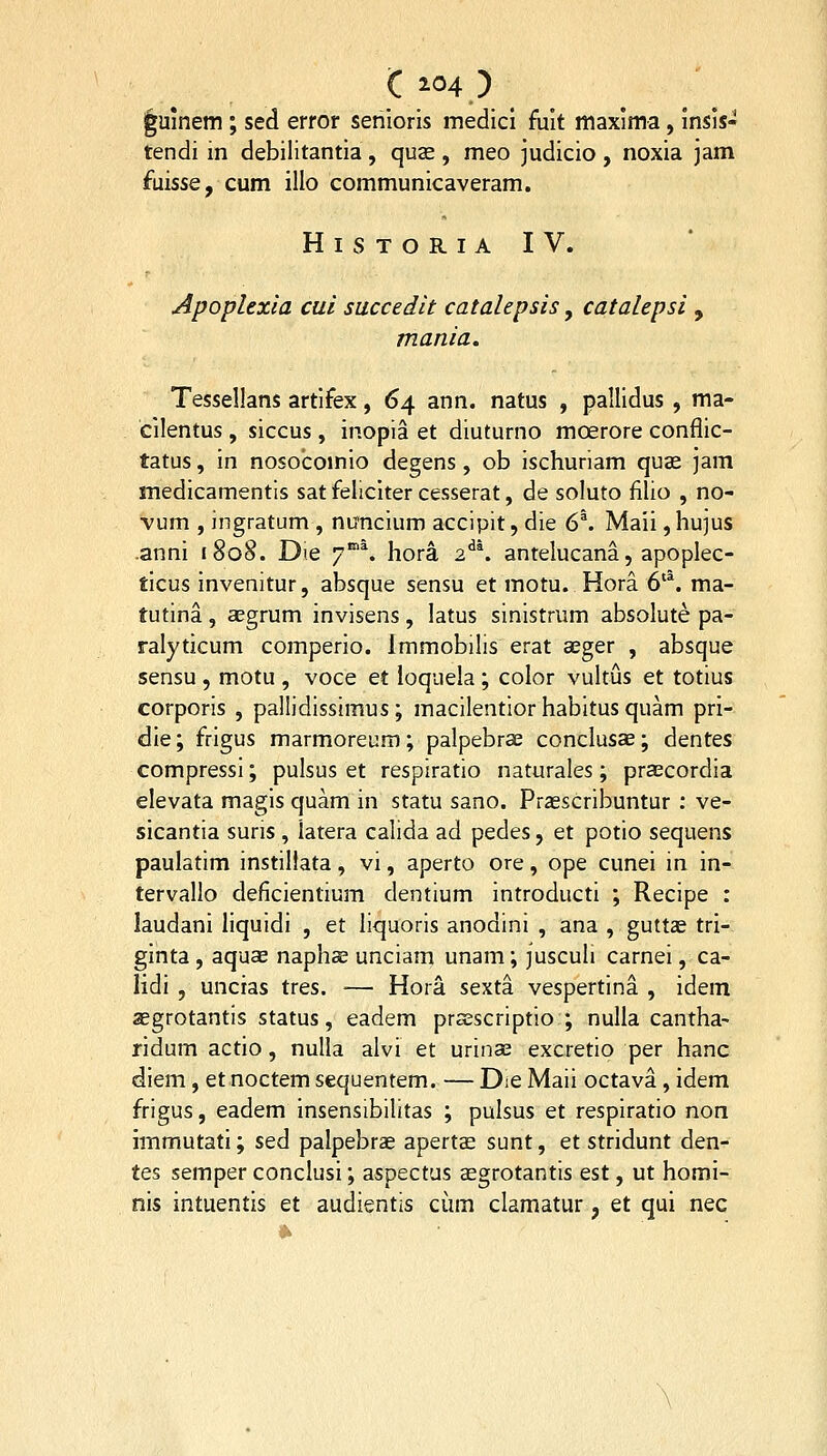 ^umem ; sed error senioris medicl fuit maxima, insis- tendi in debilitantia, quse , meo judicio , noxia jam fuisse, cum illo communicaveram. H I S T O R I A IV. Apoplexia cui siiccedit catalepsis, catalepsi , mania» Tessellans artifex, 64 ann. natus , pallidus , ma- cilentus , siccus , inopia et diuturno moerore conflic- tatus, in nosocomio degens, ob ischuriam quae jam medicamentls sat feliciter cesserat, de soluto filio , no- vum , ingratum , nuncium accipit, die 6\ Maii ,hujus .anni i8o8. Die 7*% hora 2^^ antelucana, apoplec- ticus invenitur, absque sensu et motu. Hora 6'*. ma- tutina , aegrum invisens , latus sinistrum absolute pa- ralyticum comperio. Immobilis erat aeger , absque sensu , motu , voce et loquela ; color vultus et totius corporis , pallidissimus ; macilentior habitus quam pri- die; frigus marmoreum; palpebrce conclusae; dentes compressi; pulsus et respiratio naturales; prascordia elevata magis quam in statu sano. Przescribuntur : ve- sicantia suris , latera calida ad pedes, et potio sequens paulatim instillata, vi, aperto ore, ope cunei in in- tervallo deficientium dentium introducti ; Recipe : laudani liquidi , et liquoris anodini , ana , guttae tri- ginta, aquas naphoe unciam unam; fusculi carnei, ca- iidi , uncias tres. — Hora sexta vespertina , idem segrotantis status, eadem prajscriptio ; nulla cantha^ ridum actio, nulla alvi et urinas excretio per hanc diem, et noctem sequentem. — Die Maii octava, idem frigus, eadem insensibilitas ; pulsus et respiratio non immutati; sed palpebrae apertse sunt, et stridunt den- tes semper conclusi; aspectus aegrotantis est, ut homi- nis intuentis et audientis cum clamatur, et qui nec