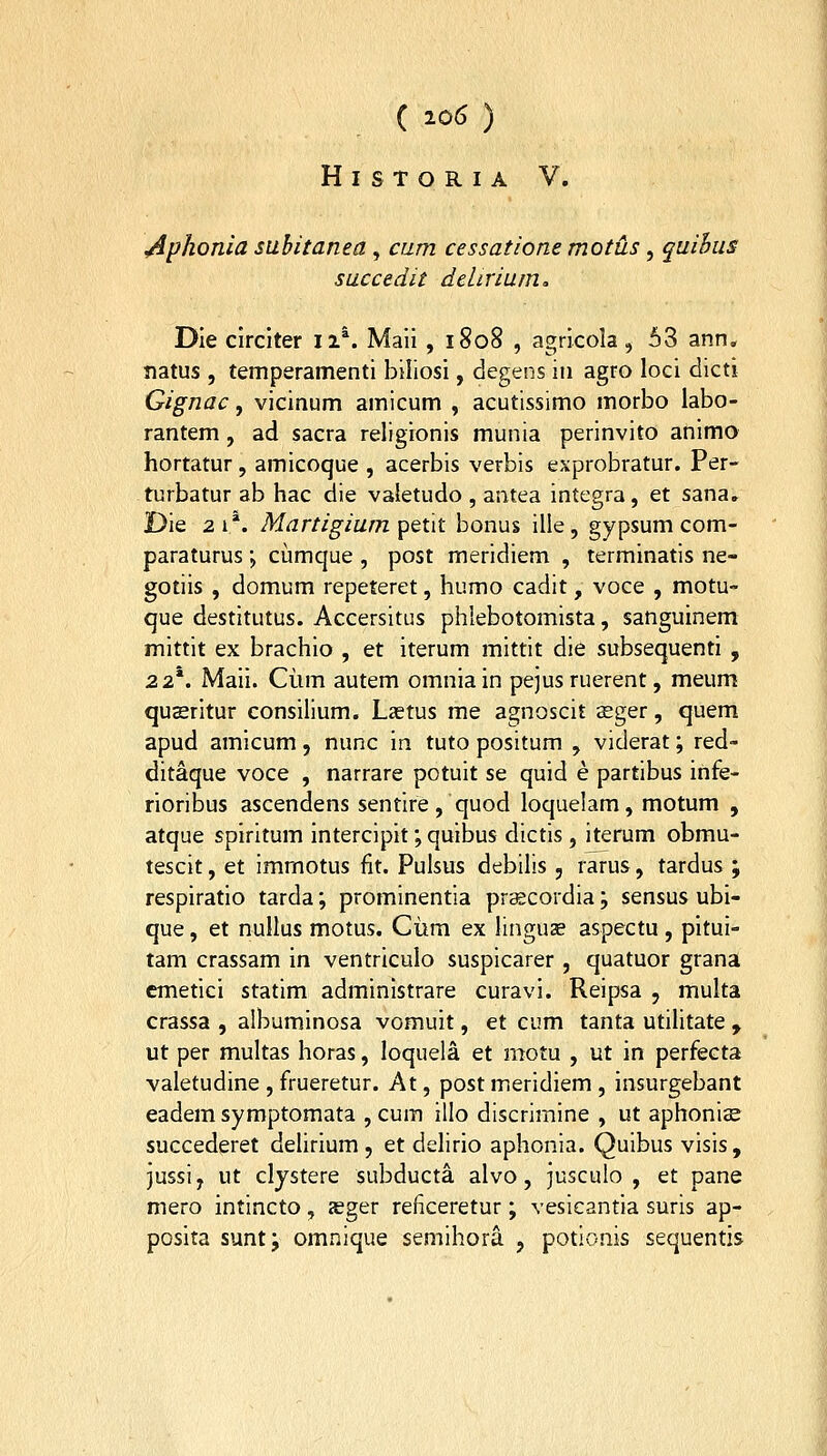 H I S T O R I A V. ^phonia subitanea, cum cessatione motus, quihus succedit delirium, Die circiter ii*. Maii , 1808 , agricola, 53 ann. natus , temperamenti biliosi, degens in agro loci dicti Gignac, vicinum amicum , acutissimo morbo labo- rantem, ad sacra religionis munia perinvito animo hortatur, amicoque , acerbis verbis exprobratur. Per- turbatur ab hac die valetudo , aatea integra, et sana. Die 2 1 *. Martigium petit bonus ille, gypsum com- paraturus; ciimque , post meridiem , terminatis ne- gotiis , domum repeteret, humo cadit, voce , motu- que destitutus. Accersitus phlebotomista, sanguinem mittit ex brachio , et iterum mittit die subsequenti , 22*. Maii. Ciim autem omnia in pejus ruerent, meum qusritur consilium. Lastus me agnoscit sger, quem apud amicum, nunc in tuto positum , viderat; red- ditaque voce , narrare potuit se quid e partibus infe- rioribus ascendens sentire, quod loquelam, motum , atque spiritum intercipit; quibus dictis, iterum obmu- tescit, et immotus fit. Pulsus debilis, rarus, tardus ', respiratio tarda; prominentia pr^cordia; sensus ubi- que, et nuUus motus. Ciim ex linguae aspectu , pitui- tam crassam in ventriculo suspicarer , quatuor grana cmetiei statim administrare curavi. Reipsa , multa crassa , albuminosa vomuit, et cum tanta utihtate , ut per multas horas, loquela et motu , ut in perfecta valetudine , frueretur. At, post meridiem , insurgebant eadem symptomata , cum illo discrimine , ut aphonise succederet dehrium , et delirio aphonia. Quibus visis, jussi, ut clystere subducta alvo, jusculo , et pane mero intincto, a^ger reficeretur ; vesicantia suris ap- posita sunt; omnique semihora , potionis sequentis