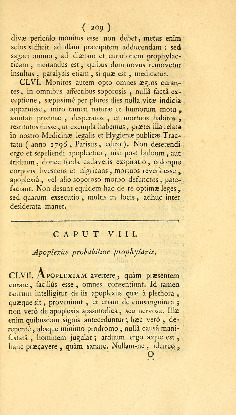 divae perlculo monltus esse non debet, metus enim solus sufficit ad illam prascipitem adducendam : sed sagaci animo , ad diastam et curatlonem prophylac- ticam , incitandus est, quibus dum novus removetur insultus , paralysis etiam , si quse est, medicatur, CLVI. Monitos autem opto omnes asgros curan- tes, in omnibus affectibus soporosis , nulla facta ex- ceptione, saepissime per plures dies nulla vitae indicia apparuisse, miro tamen naturas et hurnorum motu , sanitati pristin^ , desperatos , et mortuos habitos , restitutos fuisse, ut exempla habemus, praeter illa relata in nostro Medicins legalis et Hygienae publica Trac- tatu ( anno 1796, Parisiis, edito). Non deserendi ergo et sepeliendi apoplectici, nisi post biduum, aut triduum, donec foeda cadaveris exspiratio, colorque corporis livescens et nigricans, mortuos revera esse , apoplexia, vel alio soporoso morbo defunctos , pate- faciaat. Non desunt equidem hac de re optimae leges , sed quarum exsecutio, multis in locis, adhuc inter desiderata manet. C A P U T VIII. ApoplexicB probabilior prophylaxis. CLVII. A.POPLEXIAM avertere, quam prssentem curare, facilius esse , omnes consendunt. Id tamea tantum intelligitur de iis apoplexiis quae a plethora , qusque sit, proveniunt , et etiam de consanguinea ; non vero de apoplexia spasmodica, seu nervosa. Ilte enim quibusdam signis anteceduntur; hsc vero , de- repente, absque minimo prodromo , nulla causa mani- festata , hominem jugulat; arduum ergo seque est , hanc praecavere , quam sanare. Nullani-ne, idcircQ ;, O