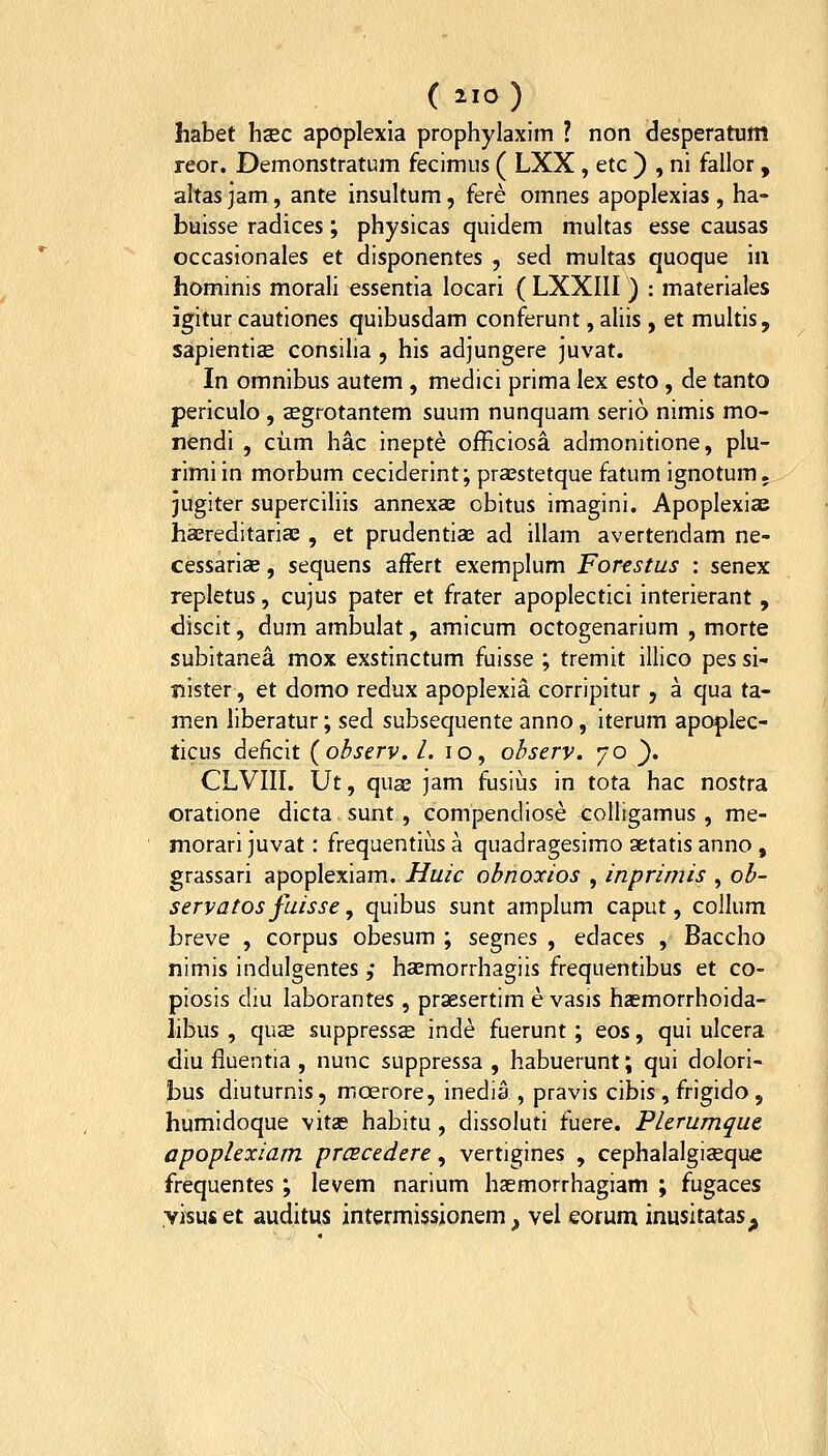 habet hsEC apdplexla prophylaxim ? non desperatum reor. Demonstratum fecimus ( LXX , etc ) , ni fallor, altas jam, ante insultum, fere omnes apoplexias , ha- buisse radices; physicas quidem multas esse causas occasionales et disponentes , sed multas quoque iii hominis morali essentia locari ( LXXIII ) : materiales igitur cautiones quibusdam conferunt, aliis , et multis, sapientiae consilia , his adjungere juvat. In omnibus autem , medici prima lex esto, de tanto periculo , cEgrotantem suum nunquam serio nimis mo- nendi , ciim hac inepte officiosa admonitione, plu- rimiin morbum ceciderint; praestetque fatum ignotum. jugiter supercihis annexae obitus imagini. Apoplexiae haereditariaB , et prudentiae ad illam avertendam ne- cessarias, sequens affert exemplum Forestus : senex repletus, cujus pater et frater apoplectici interierant, discit, dum ambulat, amicum octogenarium , morte subitanea mox exstinctum fuisse ; tremit illico pes si- nister, et domo redux apoplexia corripitur, a qua ta- men liberatur; sed subsequente anno, iterum apoplec- ticus deficit (observ. /. lo, observ. yo ). CLVin. \Jt, quae jam fusius in tota hac nostra oratione dicta sunt, compendiose colligamus, me- morari juvat: frequentius a quadragesimo aetatis anno , grassari apoplexiam. Huic obnoxios , inprimis , ob- servatos fuissc, quibus sunt amplum caput, collum breve , corpus obesum ; segnes , edaces , Baccho nimis indulgentes ,• haemorrhagiis frequentibus et co- piosis diu laborantes, praesertim e vasis ha^morrhoida- libus , quae suppressse inde fuerunt; eos, qui ulcera diu fluentia , nunc suppressa , habuerunt; qui dolori- bus diuturnis, moerore, inedia , pravis cibis , frigido , humidoque vitae habitu , dissoluti fuere. Plerumque apoplexiatn prcEcedere, vertigines , cephalalgiasque frequentes ; levem narium haemorrhagiam ; fugaces visuset auditus intermissionem, vel eorum inusitatasp