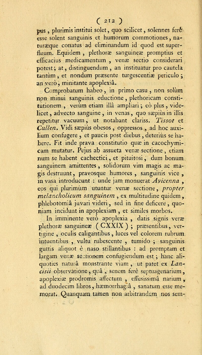 pus , plurlmls institui solet, quo scillcet, solennes (ert esse solent sanguinis et humorum commotiones, na- turaeque conatus ad eliminandum id quod est super- fluum. Equidem , piethor^ sanguineoe promptius et efficacius medicamentum , venae sectio considerari potest; at, distinguendum , an instituatur pro cautela tantum, et nondum praesente turgescentiae periculo ; an.vero, minitante apoplexia. Comprobatum habeo, in prlmo casu , non solum npn minui sanguinis eductione , plethoricam consti- tutionem , verum etiam illa ampliari; eo plus, vide- licet, advecto sangulne , in venas, quo saepius in illis repetitur vacuum, ut notabant clariss, Tissot et Cullen, Vidi ssepius obesos , oppressos^, ad hoc auxi- lium confugere j et paucis post diebus , deteriiis se ha- bere. Fit inde prava constitutio qus in cacochymi- cam mutatur» Pejus ab assueta venas sectione , etiam num se habent cachectici, et pituitosi, dum bonum sanguinem amittentes , solidorum vlm magis ac ma- gis destruunt, pravosque humores , sangulnls vlce , in vasa Introducunt : unde jam mon\iQXdX Avicenna , eos qui plurlmiim utuntur venae sectione, propter melancholicum sanguinem , ex multitudine quidem, phlebotomia juvari videri, sed in fine deficere , quo- niam incidunt in apoplexlam , et similes morbos. In imminente vero apoplexla , datls signis verze plethorae sangulneas ( CXXIX ) ; prsesentibus, ver- tigine , oculis caligantlbus, luces vel colorem rubrum intuentibus , vultu rubescente , tumido ; sangulnls guttis aliquot e naso stillantibus : ad promptam et l^rgam venas se:tior>em confugiendum est; hanc ali- quoties natuia monstrante viam , ut patet ex Lan- cisii observatione, qua , senem fere septuagenarium, apoplexis prodromis affectum , efruslssima narium , ad duodecim libros, hBemorrhagia , sanatum esse me- morat. Quanquara tamen non arbitrandum nos sem-