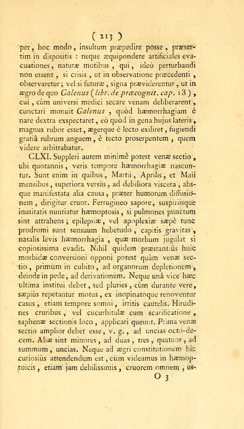 per, hoc modo, insultum prsepedlre posse , praeser- tim In dispositis : neque aequipondere artificiales eva- cuationes, naturs motibas , qui, ideo perturbandi non essent, sl crisis , ut in observatione praecedenti , observaretur; vel si tutura;, signa praeviderentur , ut in a^grodequo Galenus (^libr. de prcEcognit. cap. i 3 ) , cui, ciim universi medici secare venam deliberarent, cunctari monuit Galenus , quod haemorrhagiam e nare dextra exspectaret, eo quod in gena hujus lateris', magnus rubor esset, sgerque e lecto exiliret, fugiendi gratia rubrum anguem, e tecto proserpentem , quem videre arbitrabatur. CLXI. Suppleri autem mmime potest venae sectlo , ubl quotannis , verls tempore haemorrhagia; nascun- tur. Sunt enim In quibus, Martii, Aprilis, et Maii mensibus, superiora versus, ad debiliora viscera , abs- que manifestata alia causa, praeter humorum diffusio- nem , dirigitur cruor. Ferrugineo sapore, suspiriisque inusitatls nuntiatur haemoptosls, si pulmones punctum slnt attrahens; epilepsias, vel apoplexis Sccpe tunc prodromi sunt sensuum hebetudo , capitls gravitas , nasalis levis hffimorrhagia , quse morbum jugulat si copiosissima evadit. Nihil quidem prsstantius huic morbidae conversionl opponi potest quam venas sec- tlo , prlmiim in cubito, ad organorum depletionem, deinde in pede, ad derivationem. Neque una. vice hsc ultima institui debet, sed pluries , ciim durante vere, ssepius repetantur motus , ex inopinatoque renoventur casus , etiam tempore somni, irritis cautelis. Hirudi- nes cruribus , vel cucurbitulas cum scarificatione , saphenae sectionis loco , applicarl queuiit. Prima venae sectio amplior debet esse, v. g., ad uncias octo-de- cem. Aliae sint minores , ad duas , tres , quatuor , ad summum, unclas. Neque ad aegri constitutionem. hic /curiosiiis attendendum est, ciim vldeamus In haemop- itoicis, etiam jam debiiissimis , cruorem omnem , us-