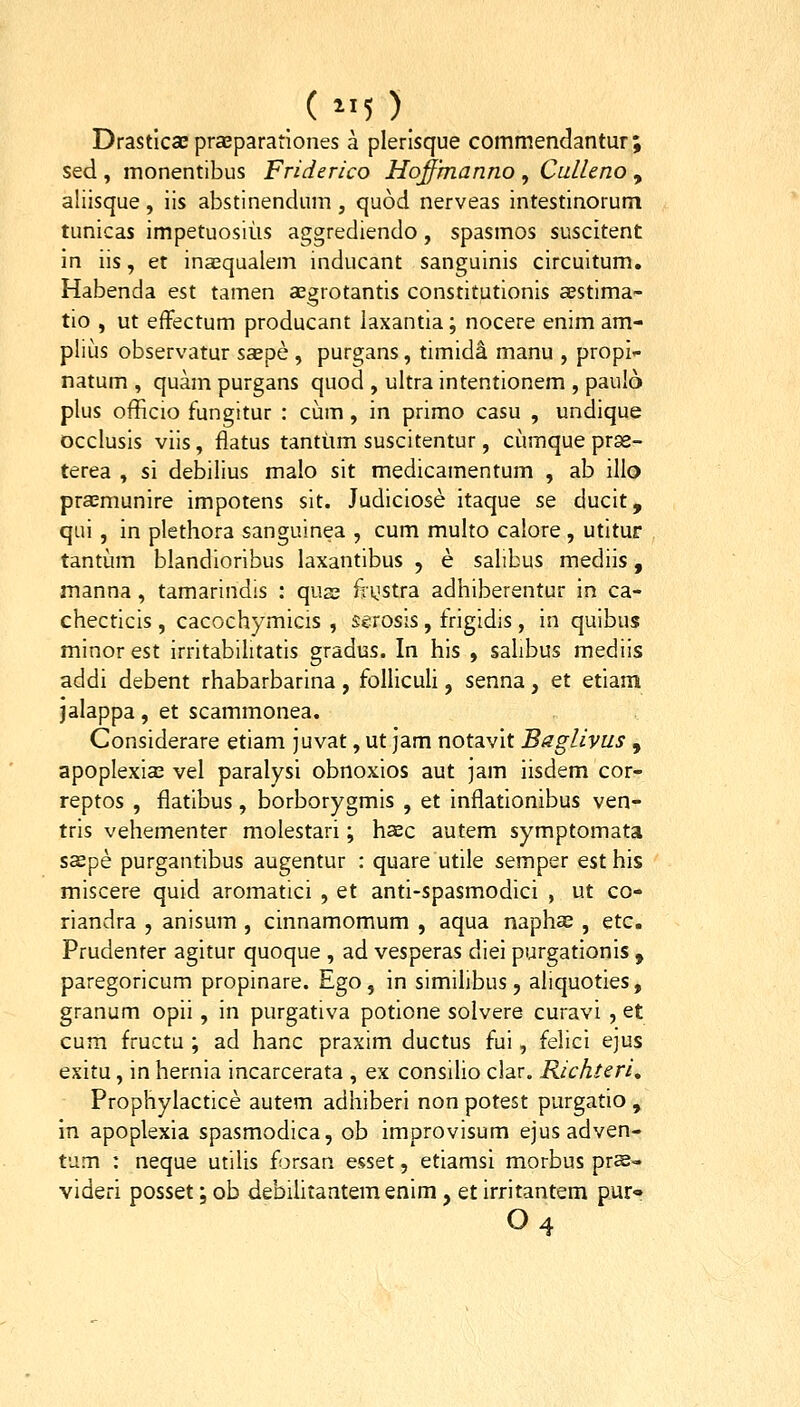 Drastlcse prcBparatlones a plerlsque commendantur ; sed , monentibus Friderico Hoffmanno , Culleno , aliisque , iis abstinendum , quod nerveas intestinorum tunicas impetuosius aggrediendo, spasmos suscitent in iis, et inasqualem inducant sanguinis circuitum. Habenda est tamen aegrotantis constitutionis aestima- tio , ut efFectum producant laxantia; nocere enim am- plius observatur saepe , purgans, timid^ manu , propi- natum , quam purgans quod , ultra intentionem , pau!6 plus officio fungitur : cum, in primo casu , undique occlusis viis, flatus tanttim suscitentur, cumque prse- terea , si debilius malo sit medicamentum , ab illo praemunire impotens sit. Judiciose itaque se ducit, qui, in plethora sanguinea , cum multo calore, utitur tantum blandioribus laxantibus , e salibus mediis, manna, tamarindis : quss fiijstra adhiberentur in ca- checticis , cacochymicis , serosis, frigidis , in quibus minor est irritabiiitatis gradus. In his , sahbus mediis addi debent rhabarbarina , folliculi, senna, et etiam jalappa, et scammonea. Considerare etiam juvat, ut jam notavit Baglivus , apoplexias vel paralysi obnoxios aut jam iisdem cor- reptos , flatibus, borborygmis , et inflationibus ven- tris vehementer molestari; haec autem symptomata saepe purgantibus augentur : quare utile semper est his miscere quid aromatici , et anti-spasmodici , ut co- riandra , anisum , cinnamomum , aqua naphas , etc. Prudenter agitur quoque , ad vesperas diei purgationis , paregoricum propinare. Ego, in similibus, aliquoties, granum opii, in purgativa potione solvere curavi , et cum fructu ; ad hanc praxim ductus fui, felici ejus exitu, in hernia incarcerata , ex consilio clar. Richteri, Prophylactice autem adhiberi non potest purgatio , in apoplexia spasmodica, ob improvisum ejus adven- tum : neque utilis forsan esset, etiamsi morbus prs- videri posset; ob debihtantemenim, et irritantem pur» O4