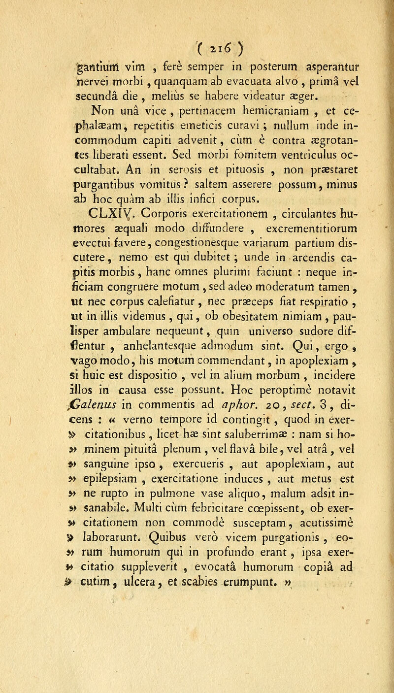 'gantiunl vlm , fere semper in posterum asperantur nervei morbi , quanquam ab evacuata alvo , prima vel secunda die , melius se habere videatur aEger. Non una vice , pertinacem hemicraniam , et ce- phalaeam, repetitis emeticis curavi ; nullum inde in- commodum capiti advenit, cijm e contra aegrotan- tes liberati essent. Sed morbi fomitem ventriculus oc- cultabat. An in serosis et pituosis , non praestaret purgantibus vomitus ? saltem asserere possum, minus ab hoc quam ab illis infici corpus. CLXIY- Corporis exercitationem , circulantes hu- mores asquali modo diffundere , excrementitiorum evectui favere, congestionesque variarum partium dis- cutere, nemo est qui dubitet; unde in arcendis ca- pitis morbis, hanc omnes plurimi faciunt : neque in- ficiam congruere motum, sed adeo moderatum tamen, ut nec corpus calefiatur, nec prseceps fiat respiratio , «t in illis videmus, qui, ob obesitatem nimiam , pau- lisper ambuiare nequeunt, qum universo sudore dif- flentur , anhelantesque admodum sint. Qui, ergo , vagomodo, his motum commendant, in apoplexiam , si huic est dispositio , vel in alium morbum , incidere jllos in causa esse possunt. Hoc peroptime notavit jGalenus m commentis ad aphor. 20, sect. 3, di- cens : « verno tempore id contingit , quod in exer- i» citationibus, licet hae sint saluberrimae : nam si ho- » minem pituita plenum , vel flava bile, vel atra, vel *> sanguine ipso , exercueris , aut apoplexiam, aut » epilepsiam , exercitatione induces , aut metus tst » ne rupto in pulmone vase aliquo, malum adsit in- *> sanabile. Multi ciim febricitare coepissent, ob exer- » citationem non commode susceptam, acutissime » laborarunt. Quibus vero vicem purgationis , eo- y> rum humorum qui in profundo erant , ipsa exer- ♦> citatio suppleverit , evocata humorum copia ad ^ cutim, ulcera, et scabies erumpunt. »