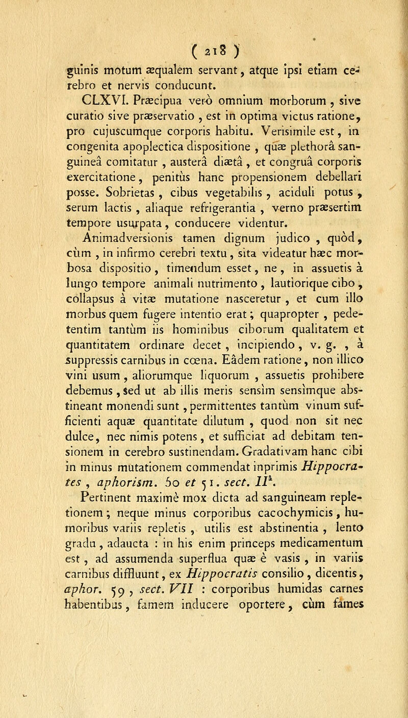 ( 2'8 ) guinis motum asqualem servant, atque ipsi etiam ce- rebro et nervis conclucunt. CLXVI. Praecipua ver<) omnium morborum , sive curatio sive praeservatio , est in optima victus ratione, pro cujuscuraque corporis habitu. Verisimile est, in congenita apoplectica dispositione , quae plethora san- guinea comitatur , austera diaeta , et congrua corporis exercitatione, penitus hanc propensionem debellari posse. Sobrietas , cibus vegetabihs , aciduU potus , serum lactis , aliaque refrigerantia , verno praesertim terapore usurpata , conducere videntur. Animadversionis tamen dignum judico , quod, ciim , in infirmo cerebri textu, sita videatur haec mor- bosa dispositio , timeiidum esset, ne , in assuetis a. lungo tempore animah nutrimento , lautiorique cibo , coUapsus a vitae rautatione nasceretur , et cum illo morbus quem fugere intentio erat; quapropter , pede- tentim tantum iis hominibus ciborum quahtatem et quantitatem ordinare decet , incipiendo , v. g. , a suppressis carnibus in coena. Eadem ratione, non ilhco vini usum , ahorumque hquorum , assuetis prohibere debemus , $ed ut ab ilhs meris sensim sensimque abs- tineant monendi sunt, permittentes tantum vinum suf- ficienti aquae quantitate dilutum , quod non sit nec dulce, nec nimis potens, et sufficiat ad debitam ten- sionem in cerebro sustinendam. Gradativam hanc cibi in minus mutationem commendat inprimis Hippocra- tes , aphorism. bo et <^i. sect. ll^. Pertinent maxime mox dicta ad sanguineam reple- tionem ; neque minus corporibus cacochymicis , hu- moribus variis repletis , utihs est abstinentia , lento gradu , adaucta : in his enim princeps medlcamentum est, ad assumenda superflua quae e vasis , in variis carnibus diffluunt, ex Hippocratis consilio, dicentis, aphor. 59 , sect. VII : corporibus huraidas carnes habentibus, famem inducere oportere, cum faraes