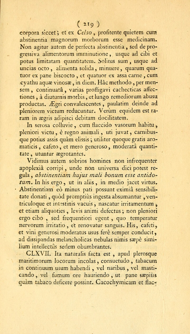 ( ^^9 ) corpora siccet; et ex Celso , profitente quletem cum abstinentia magnorum morborum esse medicinam. Non agitur autem de perfecta abstinentia , sed de pro- gressiva allmentorum imminutione, usque ad cibi et potus limitatam quantitatem. Solitus sum, usque ad uncias octo , allmenta solida, minuere, quarum qua- tuor ex pane biscocto , et quatuor ex assa carne , cum cyathu aquas vinosas, in diem. Hac methodo, per men- sem, continuata, varias profligavi cachecticas afFec- tiones , a diuturnis morbis, et lungo remediorum abusu productas. iEgri convalescentes, paulatim deinde ad pleniorem victum reducuntur. Verum equidem est ra- ram in asgris adipisci debitam docilitatem. In serosa colluvle, cum flaccido vasorum habltu, pleniori victu, e regno animali, uti juvat, carnibus- que potius assis quam ellssis; utlliter quoque gratis aro- maticis, cafeto, et mero generoso, moderata quanti- tate, utuntur aegrotantes. Vidimus autem sobrios homlnes non Infrequenter apoplexia corripi, unde non universa dici potest re- gula, ahstinentiam hujus mali bonum esse antido- tum. In his ergo , ut in aliis , in medio jacet virtus. Abstinentlam eo minus pati possunt eximia sensibili- tate donati, quod promptius ingesta absumantur , ven- triculoque et intestinis vacuis , nascatur irritamentum , et etiam aliquoties, levis animi defectus; non pleniori ergo cibo , sed frequentiori egent , quo temperatur nervorum irritatio , et renovatur sanguis. His, cafeti, et vinl generosi moderatus usus fere semper conducit, ad dissipandas melancholicas nebulas nlmis ssepe simi- lium intelkctus sedem obumbrantes. CLXVII. Ita naturalis facta est , apud plerosque maritimorum locorum incolas, consuetudo , tabacum in continuum usum habendi, vel naribus, vel masti- cando, vel fumum ore haurlendo , ut pane sasplus quam tabaco deflcere possint. Cacochymicam et fiac--