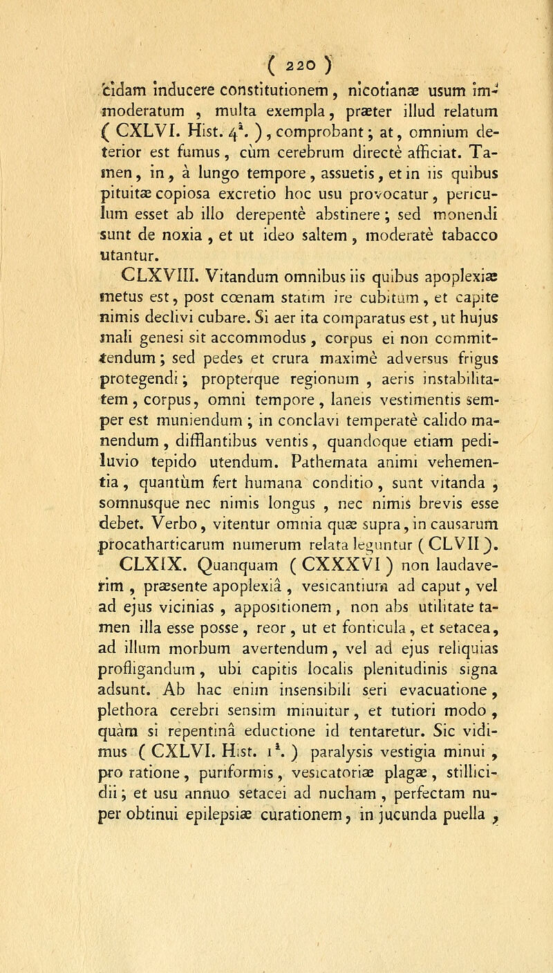 .fcidam inducere constltutionem, nlcotlansE usum im- moderatum , multa exempla, praster illud relatum ( CXLVI. Hist. 4*. ) , comprobant; at, omnlum de- terior est fumus, ciam cerebrum directe afficiat. Ta- men, in , a lungo tempore , assuetis, et in lis quibus pituitae copiosa excretio hoc usu provocatur, pencu- lum esset ab illo derepente abstinere ; sed monendi sunt de noxia , et ut ideo saltem , moderate tabacco utantur. CLXVIII. Vitandum omnibus iis qulbus apoplexias metus est, post coenam statim ire cubitum, et capite nimis declivi cubare. Si aer ita comparatus est, ut hujus anali genesi sit accommodus , corpus ei non ccmmit- lendum; sed pedes et crura maxime adversus frigus protegendi; propterque regionum , aeris instabllita- tem,corpus, omni tempore, laneis vestimentis sem- per est muniendum ; in conclavi temperate calido ma- nendum, difflantibus ventis, quandoque etiam pedi- luvio tepido utendum. Pathemata animi vehemen- tia, quantum fert humana conditio , sunt vitanda , somnusque nec nimis longus , nec nimis brevis esse debet, Verbo, vitentur omnia quas supra, in causarum procatharticarum numerum relata leguntur (CLVII}. CLXfX. Quanquam ( CXXXVI ) non laudave- rim , praesente apoplexia , vesicantium ad caput, vel ad ejus vicinias , appositionem , non abs utilitate ta- men illa esse posse , reor, ut et fonticula, et setacea, ad illum morbum avertendum, vel ad ejus reliquias profligandum, ubi capitis localis plenitudinis signa adsunt. Ab hac enim insensibili seri evacuatione, plethora cerebri sensim minuitur, et tutiori modo , quara si repentina eductione id tentaretur. Sic vidi- mus ( CXLVI. Hist. i*. ) paralysis vestigia minui , proratione, puriformis, vesicatorise plagae, stillici- dii; et usu annuo setacei ad nucham , perfectam nu- per obtinui epilepsias curationem, in jucunda puella ,