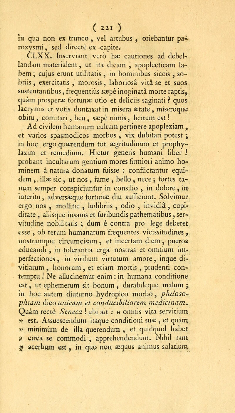 (^il) In qua non ex trunco , vel artubus , oriebantur pa»^ roxysml, sed directe ex -capite. CLXX. Inserviant vero hds cautiones ad debel- landam materialem, ut ita dicam , apoplecticam la- bem; cujus erunt utilitatis , in hominibus siccis , so- briis, exercitatis , morosis, laboriosa vita se et suos sustentantibus, frequentlus saepe inopinata morte raptis, quam prosperae fortunae otio et deliciis saginati ? quos lacrymis et votis duntaxat in misera aetate, miseroque obitu, comitari , heu , sa;pe nimis, licitum est! Ad civilem humanum cultum pertinere apoplexiam , et varios spasmodicos morbos , vix dubitari potest ; in hoc ergo qua;rendum tot aegritudinum et prophy- laxim et remedium. Hietur generis humani liber I probant incultarum gentium mores firmiori animo ho- minem a natura donatum fuisse : conflictantur equi- dem ,, illse sic, ut nos, fame , bello , nece; fortes ta- men semper conspiciuntur in consilio , in dolore, in interitu, adversasque fortuna; diu sufHciunt. Solvimur ergo nos , mollitie , ludibriis , odio , invidia, cupi» ditate , aliisque insanis et furibundis pathematibus, ser- vitudine nobilitatis ; dum e contra pro lege deberet esse , ob rerum humanarum frequentes vicissitudines, nostramque circumcisam , et incertam diem , pueros educandi , in tolerantia erga nostras et omnium im- perfectiones, in virilium virtutum amore, inque di- vitiarum, honorum , et etiam mortis , prudenti con- temptu ! Ne allucinemur enim: in humana conditione est, ut ephemerum sit bonum , durabileque malum ; in hoc autem diuturno hydropico morbo, philoso- phiam dico unicam et conducibiliorem medicinam. Quam rect^ Seneca ! ubi ait : « omnis vita servitium » est. Assuescendum itaque conditioni suae, et quam » minimum de illa querendum , et quidquid habet i> circa se commodi , apprehendendum. Nihil tam. ^ acerbum est, in quo non aequus animus solatium