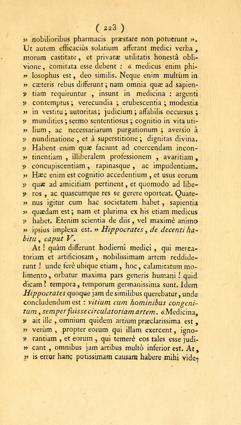 w nobiHorlbus pharmacis praestare non potuerunt ■», Ut autem efficacius solatium afFerant medici verba , morum castitate, et privatae utilitatis honesta. obli- vione, comitata esse debent : « medicus enim phi- » losophus est, deo similis. Neque enim muhum in » cseteris rebus differunt; nam omnia quse ad sapien- » tiam requiruntur , insunt in medicina ; argenti » contemptus; verecundia ; erubescentia ; modestia » in vestitu ; autoritas; judicium ; affabihs occursus ; » mundities ; sermo sententiosus ; cognitio in vita uti- » hum , ac necessariarum purgationum ; aversio a » nundinatione , et a superstitione; dignitas divina. » Habent enim quae faciunt ad coercendam incon- » tinentiam , illiberalem professionem , avaritiam, » concupiscentiam, rapinasque , ac impudentiam. » Haec enim est cognitio accedentium , et usus eorum » quae ad amicitiam pertinent, et quomodo ad hbe- » ros , ac quascumque res se gerere oporteat. Quate- » nus igitur cum hac societatem habet, sapientia » quaedam est; nam et plurima ex his etiam medicus » habet. Etenim scientia de diis, vel maxime animo » ipsius implexa Qst. » Hippocrates ^ de decenti ha-- bitii, caput V. At ! quam differunt hodiernl medici , qui merca- toriam et artificiosam, nobihssimam artem reddide- runt ! unde fere ubique etiam , hoc, calamitatum mo- hmento, orbatur maxima pars generis humani ! quid dicam ? tempora, temporum germanissima sunt. Idem Hippocrates quoque jam de similibus querebatur, unde concludendum est : vitium cum hominihus congeni- tum^semperfuissecirculatoriamartem. «Medicina, » ait ille , omnium quidem artium praeclarissima est , » verijm , propter eorum qui illam exercent, igno- » rantiam , et eorum , qui temer^ eos tales esse judi- » cant , omnibus ]am artibus multo inferior est. At, t> is error hanc potissimam causani habere mihi vide-;