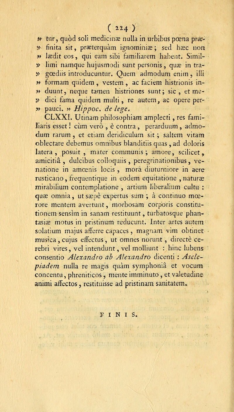 w tur, quod soll medicinae nulla in urbibus poena prss- » finita sit, praeterquam ignominiae; sed hasc non » lasdit eos, qui eam sibi familiarem habent. Simil- » limi namque hujusmodi sunt personis , quas in tra- » goediis introducuntur. Quem admodum enim, i!li » formam quidem , vestem , ac faciem histrionis in- » duunt, neque tamen histriones sunt; sic , et me- >> dici fama quidem multi, re autem, ac opere per- » pauci. » Hippoc. de lege, CLXXL Utinam philosophiam amplectl, res fami- liaris esset! cum vero , e contra , perarduum , admo- dum rarum , et etiam deridiculum sit ; saltem vitam oblectare debemus omnibus blanditiis quas , ad doloris latera , posuit , mater communis ; amore, scilicet, amicitia , dulcibus coUoquiis , peregrinationibus, ve- natione in amcenis locis, mora diuturniore in aere rusticano, frequentique in eodem equitatione , naturae mirabilium contemplatione , artium liberalium cultu : qu£ omnia, ut saepe expertus sum ; a continuo moe- rore mentem avertunt, morbosam corpforis constitu- tionem sensim in sanam restituunt, turbatosque phan- tasiae motus in prlstlnum reducunt. Inter artes autem solatium majus afferre capaces , magnam vim obtinet musica, cujus effectus, ut omnes norunt , directe ce- rebri vires, vel intendunt, vel moUiunt : hinc lubens consentio Alexandro ab Alexandro dicentl : Ascle- piadem nulla re magis quam symphonia et vocum concentu, phreniticos, mente imminuto, et valetudine animi affectos, restituisse ad pristinam sanitatem. F I N I S.