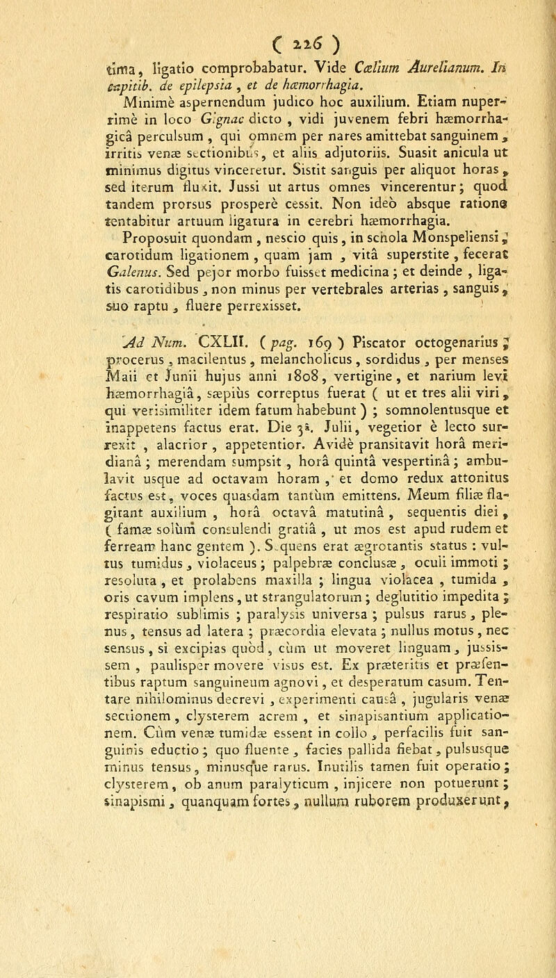 tima, ligatio comprobabatur. Vide Callum AureUamm. In caplub. de epilepsia , et de hamorrhagia. Minime aspernendum judico hoc auxilium. Etiam nuper- rime in loco G'gnac dicto , vidi juvenem febri haemorrha- gica perculsum , qui omnem per nares amittebat sanguinem, irritii vense stctionibus, et aliis adjutoriis. Suasit anicula ut minimus digitus vinceretur. Sisiit sanguis per aliquot horas > sed iterum tlu<it. Jussi ut artus omnes vincerentur; quod tandem prorsus prospere cessit. Non ideb absque ratione lentabitur artuum iigatura in cerebri hKmorrhagia. Proposuit quondam , nescio quis, in schola Monspeliensi ^ carotidum ligationem , quam jam , vita superstite , fecerac Galenus. Sed pejor morbo fuisst.t medicina ; et deinde , liga- tis carotidibus , non minus per vertebrales arterias , sanguis , suo raptu ^ fluere perrexisset. ^Ad Num. CXLII. (jP^g. 169) Piscator octogenarius J procerus ^ macilentus , melancholicus , sordidus , per menses Maii ct junii hujus anni 1808, vertigine, et narium levi hffimorrhagla, s^pius correptus fuerat ( ut et tres aUi viri , qui verisimiliter idem fatum habebunt ) ; somnolentusque et inappetens factus erat. Die ^i. JuUi, vegetior e lecto sur- xexit , alacrior , appetentior. Avide pransitavit hora meri- diana ; merendam sumpsit, hora quinta vespertina; am-bu- lavit usque ad octavam horam , et domo redux attonitus factiis est, voces quasdam tantum emittens. Meum fiHaB fla- gitant auxilium , hora octava matutina , sequentis diei , ( fams solum cont-ulendi gratia , ut mos est apud rudem et ferrean? hanc gentem ). S.quens erat segrotantis status : vul- tus tumidus , violaceus ; palpebr^ conclusae , oculi immoti ; resoluta , et prolabens maxilla ; lingua violacea , tumida , oris cavum implens, ut strangulatorum ; deglutitio impedita ; respiratio subiimis ; paralysis universa ; pulsus rarus , ple- nus, tensus ad latera ; prsecordia elevata ; nullus motus , nec sensus, si excipias qubd, ciim ut moveret linguam, jubsis- sem , paulisper movere visus est. Ex prseteritis et praBfen- tibus raptum sanguineum agnovi, et desperatum casura. Ten- tare nihilorainus decrevi , experimenti cansa , jugularis venae seciionem, clysierem acrem , et sinapisantium applicatio- nem. Ciim venee tumidje essent in collo , perfacilis fuit san- guinis eductio ; quo fluente , facies pallida fiebat , pulsusque rninus tensus, minusque rarus. Inutilis tamen fuit operatio; clysterem, ob anum paraiyticum , injicere non potuerunt ; sinapismi, quanquamfortes^ nullura ruborera produserunt,