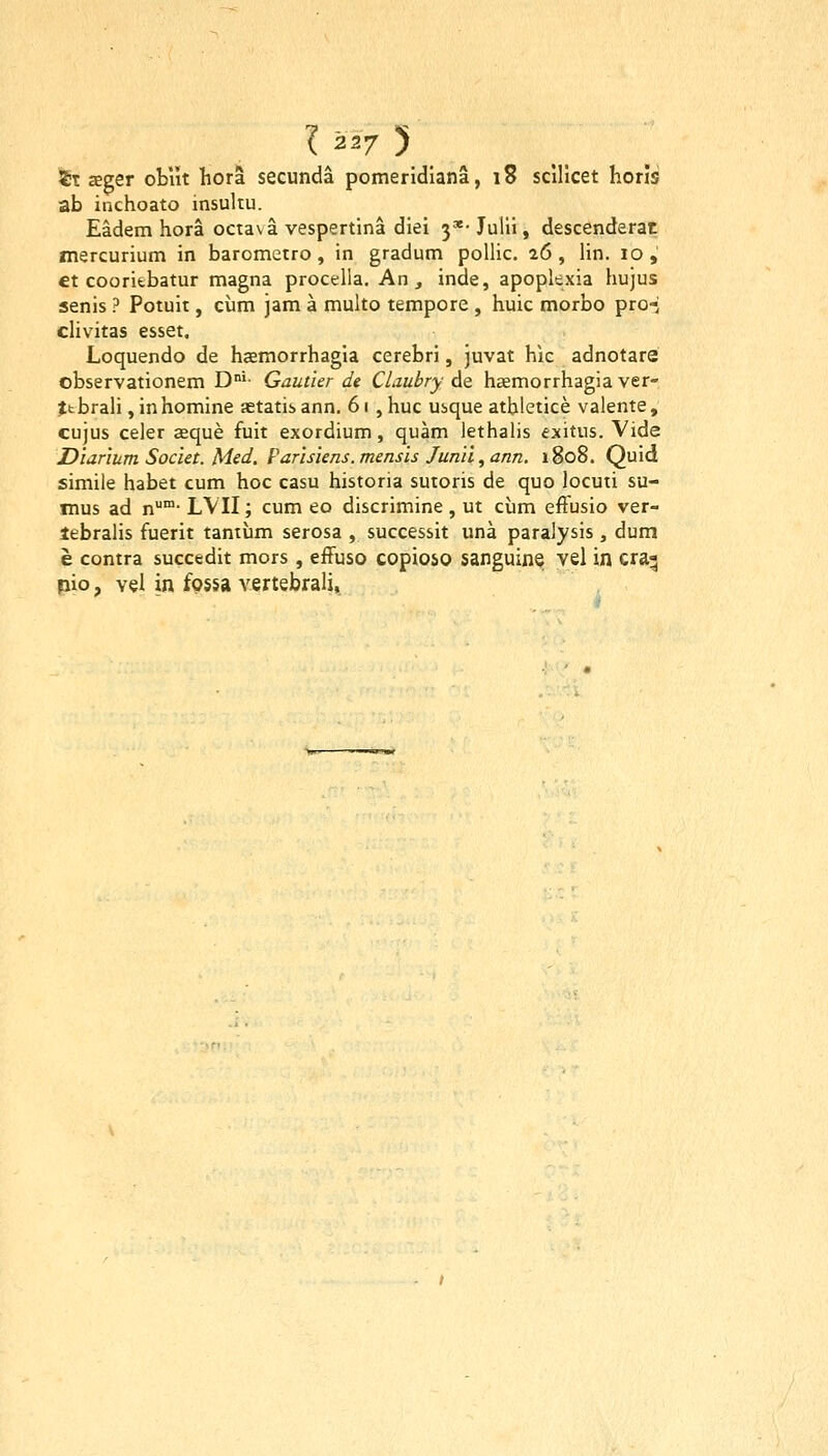 ^T £eger oblit liora secunda pomeridiana, 18 scUicet horls ab inchoato insultu. Eadem hora octa\a vespertina diei 3*- Julii, descenderat mercurium in barometro, in gradum polhc. 26, hn. 10, ct cooritbatur magna proceha. An , inde, apopkxia hujus senis ? Potuit, cum jam a multo tempore , huic morbo pro-; chvitas esset. Loquendo de haemorrhagia cerebri, juvat hic adnotare observationem D°'- Gautier de Claubry de hcemorrhagia ver- Jtbrah ,inhomine aetatisann. 61 , huc usque athletice valente, cujus celer zeque fuit exordium, quam lethaUs exitus. Vide Diarium Societ. Med. Parisiens.mensis Jun'ii,ann. 1808. Quid simile habet cum hoc casu historia sutoris de quo locuii su- mus ad n™- LVII; cum eo discrimine, ut ciim efFusio ver- lebralis fuerit tantum serosa , successit una paralysis , dum e contra succedit mors, efFuso copioso sanguine vel in cra^ pio, vel in fossa vertebrah.