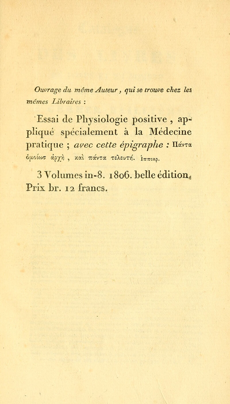 Ouvrage du meme Auteur, qui se trowe chez les memes Libraires : Essai de Physiologie positive , ap- plique specialement a la Medecine pratique ; avec cette epigraphe : llavTa 3 Volumes in-8. 1806. belle edition^i Prix br. 11 francs.