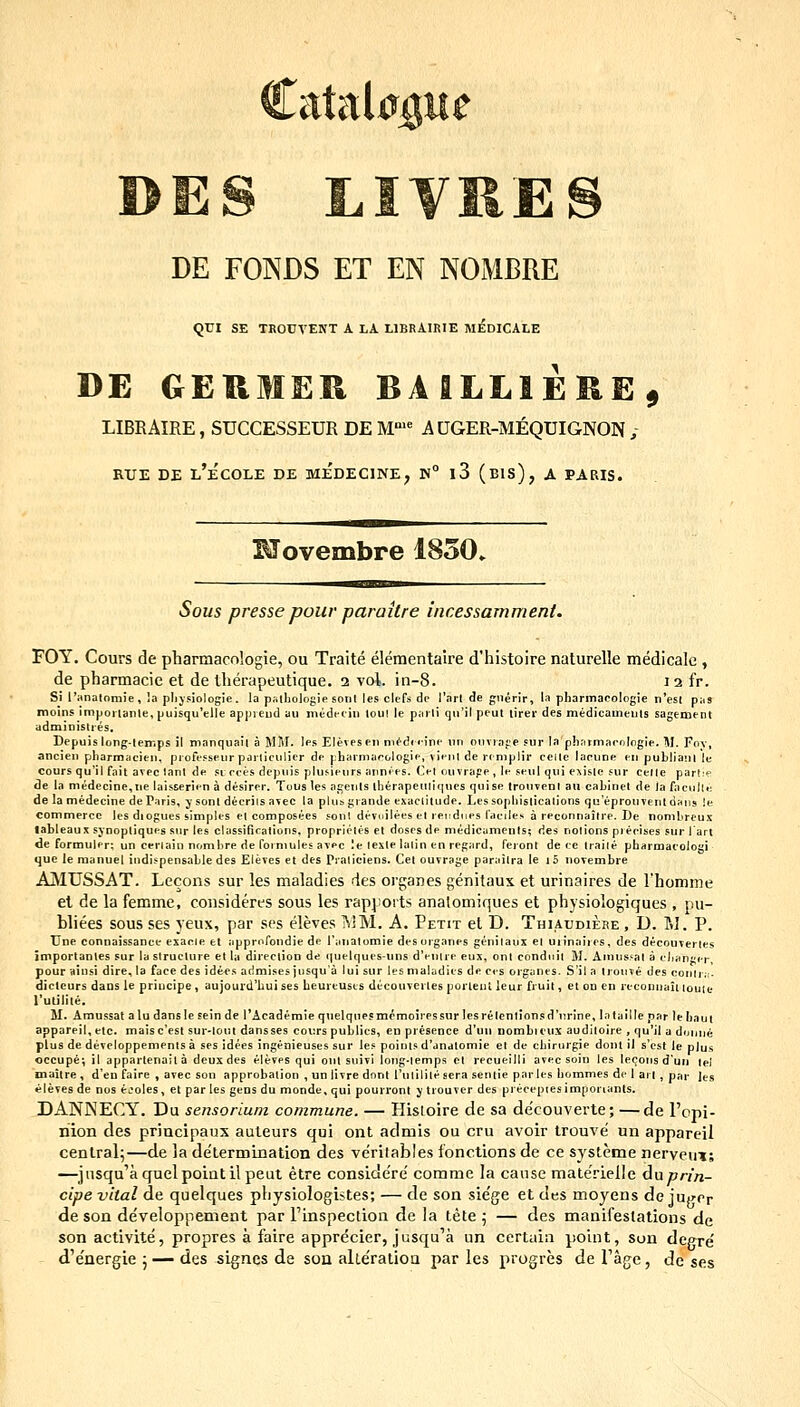 DE FOIN^DS ET EN NOMBRE QUI SE TROCVENT A LA LIBRAIRIE MEDICALE DE GEHMER BAILLIEKE, LIBKAIRE, SUCCESSEUR DE M'^ A UGER-MEQUIGNON ; BUE DE l'eCOLE DE MEDECINE, K° l3 (bIs), A PARIS. Movembre 1850. • ^ Sous presse pour parakre incessamment. FOY. Cours de pharmacologie, ou Traite elementaire d'histoire naturelle medicalc , de pharmacie et de therapeutique. 2 vol. in-8. 12 fr. Si l'ana(omie, !a plijsiologie. io pslliologie sonl les clefs de rarl de gnerir, la pharmacologie n'est p:i9 moins imporlanle, puisqu'clle appieud au medeciu toul le parli qn'il peut lirer des medicameuls sagement administres. Depuislonglemps il manquail a MM. les Elevesen m^dnine nn onvrape sur laphnrmacologle. M. Foy, ancieu pharmacien, profe.cseur pai-ticulier de pharmacologie, vienl de rcmplir ceile lacune eu pubtianl lu cours qu'il fait avec lanl de si cces depnis plusieurs annies. Cet ouvrape, le seul qni exisle sur celle parl.e de la medecine,ne laisserien a desirer. Tous les agenls iherapenliqnes quise trouveDI aii cabinel de )a faculle de la medecine de Paris, y sont decriis avec la plubgiande exaclitude. Lessophislicalions qu'eprouTenldaiis !e commerce les diogues simples et composees .=oul devoilees et rendues faciles a reconnaitre. De nomhreu.^ lableaux synoptiques snr les classificatlons, proprietes et doses de medicuments; des notions pieclses ^ur lart de formuler; un cerlain nombre de formules avec le texte laiin en rcgard, feronl de re Iraile pharmacologi quc le raanuet indispensable des Eleves et des Praliciens. Cel ouvrage parailra le i 5 novembre AjMUSSAT. Lecons sur les maladies des organes genitaux et urinaires de rhomme et de la femme, consideres sous les rapjiorts analomiques et physiologiques , pu- bliees sous ses yeux, par scs eleves l\iM. A. Petit et D. Thiaudiere , D. M. P. Une connaissance esacie et apprnfondie de l'itnatomie des oi-ganes genilaux el uiinaires, des decouTerles importanles sur la struclure et la direction de (luelques-uns d'euire eux, onl condnii M. Amns.'al a clianger, pour aiusi dire, la face des idee.s admises jusqua lui sur les maladies de ces organes. S'il a tronve des conirir- dicleurs dans le priucipe, aujourd'Iiui ses heurcuses dccouvertes porlent leur fruit, el on en recoDuaiiiouie rutitite. M. Amussal aludansleseinde 1'Academie quelqne?mcmoiressur IesreIen1ionsd'nrine, lalallle par lehaui appareil, elc. maisc'est sur-lont dansses coiirs publics, en presence d'uii nombieux auditoire , qu'il u doiiiu^ plus de developpenienls a ses idees Ingenieuses sur les polnls d'dnatomie el de chirurgle donl 11 s'cst !e plus occupe; it apparlenolta deux des eleves qul oiit stiivi long-iemps el recueilll avec soin tes tecoiis d'uii tel maiire , d'en faire , avec son approbation , unlivrednnl 1'ulilile sera sentie portes hommes de I an , par les eleves de nos ejotes, et par les gens du monde, qui pourront y trouver des precepiesimponants. DANNECY. Du sensorium commune. — Hisioire de sa decouverte; —de Fopi- riion des priacipaux aaleurs qui onl admis ou cru avoir trouve un appareil cenlral^—de la de'termination des ve'rilables fonctions de ce sy^steme nervcui; —jnsqu^aquelpointilpeui etre conside're' comme la canse materielle Anprin- cipe vital de quelques physiologistes; — de son sie'ge et des moyens de jupcr de son developpement par Finspection de la tete 5 — des manifestations de son activite, propres a faire apprecier, jusqu'a un certuin point, son degre' d'e'nergie ; — des signcs de soa alle'ralioQ par les progres de Tage, de ses