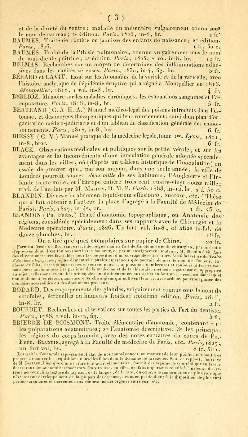 et de la durete du ventre : mal^idie du mescnture vulgairemcnt connu sous le nom de carreau ; ?e edilion. Paris, i^o6, in-S, hr. , 2 fr' BAUJMES. Traite de rictcre ou jnunisse des enlants de naissance; 2'' edilion. Paris, 1S06. 1 Ir. 5o c. BAUMES. Traile de laFthlsie pulmonaire, connue vulgaircmcnt sous le noni' de inaLidie de poitrine ; ^c edilion. Parls, iiSo5, a vol. in-8, br. 12 IV, BELMAS. Recherciies sur un mojen de delerminer des inllammatlons adhe- sives dans les cavites sereuscs. Paris^ iSoo, in-4, fig. br. 5 fr. BERARD et LAVIT. Essai sur les Anomalies de la variole et de la varicelle, avec rhisloire analytique de repidemie eruptive qui a regne a Monlpellier en j-Sifi. BIonlpelLler, 1818, 1 vol. in-8.br. ^ f,'. BKRLIOZ. Memoire sur les maladies chroniques, les evacuations sanguines et l'a- cupuncture. Paris, 1816, in-8, br. 5 fr. BERTEAIND (C. A H. A.) Manuel mcdico-lcgal des poisons inlroduifs dans Tes- tomac, et des moyens therapeutiques qui leur conviennent; suivi d'un plan d'or- ganisation medico-judiciaire et d'un tableau de classificalion generale des empoi- soiinements. Paris , iSi';, in-8 , br. Q fr_ BIESSY ( C. Y.) Manuel pratique de la medecinelegaIe,tome i^^.Ljon, 1821, in-8 , broc. 6 fr. BLACK. Observationsmedicales et politiques sur la petite verole , et sur les avantages et les inconvenienis d'une inoculation generale adopte'e speciale- ment dans les villes , ou (d'apres un tableau liistoriquede rinoculation) on essaie de pTouver que, par son moyen, dans une seule anne'e, la ville de Londres pourrait sauver Jeux/iiille de ses babilanls , rAnglelerre et rjr- lande treute miile, et TEurope entiere trois cent qualre-vingt-douze mille- trad. de Fan ;iais par M. Maho?.',D. M. P. Paris, 1788, in-i2,br. 2 f. 5o c] BLANDIN. DivcrsEE in abdomen li(|uidorum effusiones , auctore, etc. ( These qui a fait obtenir a Tauteur la place d'agreg?i a laFaculte de Medecincde Paris). Par/^, 1S27, in-40, br. c f,. .^5 ^. BLANDIN (Ph. Fred.) Traite d'anatomie topograpLique, ou Anatomie des ' regions, consideree specialement dans ses rapports avec la Ciiirurgie et la Medecine opc^ratoire. Paris, 1826. Un forl vol. in-8 , et atlas in-fol. de douze planches , br. 16 f|._ Oii a tire quelques exemplaires sur papier de Chine. 20 fr. Ferme a fecole de BtcLARD, exeiee de longue main a rmt de lanaiomifie et dn chirursien, piirune suile d'epreures donl il esi louionis sorli avec bouneur, et par uu ensciKnenienl snulenu , M. Biandin eiait dans des circonsiances trcs favorables pour la compoMliou d'un ouvraf;e de celleniilure. Aussi la lecturedu Traiiii d'Jnu(om/i; li'po^rap//ii/ue^ ne demenl-elle pasles esperances que pouvait donner le nom de rauieur. Ri- cbesse de faits, descriplions esaeies et souvenl neuves. applicaiions nombreuses el loujours uliles des cun naissances analomit|ue5 a la praiique de la nu-decine ei de la cliirurpie, inelliode rigoureuse ei apnropriee au sujel . lelles sonl lesqualiles priucipales qui disiinguent cei ouvrage el eii foui un compendium danrlequel non.seulemeni les eleves.mais eucore les chirurjiens qui cultivcnl leur art avec ardeur, pourronl puiser des coDuaissances solides ou des documeius precieux. BODAPvD. Des eugorgemeuts des glandes, vulgairement connus sous le ncm de scrofules, ecroueiles ou hume'jrs froides; troisiemc e'dition. Paris, 1816 in-8. br. _ 2 ft! BOLRDET. Eecherches et observations sur toutes les parties de l'art du dentiste. Paris, 1786, 2 vol. in-i2, fig. 5 fr. BEIERPiE DE BOISMONT. Traite ele'mentaire d'analomie, contenant : i» les preparalions anatomiques; 2° 1'anatomie descrijtive; 3° les principa- les legions du coips humain , avcc des notes extraites du cours de Ph,- Fbed. BLAKDiK,agrege a la Faculte de medecine deParis, etc. Paris,iS-2n , un fort vol, br. 8 fr. 5o c. Les Iraites d'dnalomJe representant Tetat de nos connaissances, au momcnt de leur publication, sont Ires propres a montrer les acquisilions nouvelles faiies dans le domaine de la science. Soii,- ce rnppurt, i'ouvj .'Ke de 51. BKirnnE. bien que d'une uature lout-a-fi:it eliraeutaire, fournit des argumenlssans repliqueen faveiir des iravaujdes snalcmistesmodeines. Ony trouve,en elfet, desfaiis imporlanls relatifs aranalomie du sys- teme nerveux; a la leilure de la peau , de la langue , de la rate, du coeur; a la conformaiion de plusieurs apo- nevroses: au developpement de la pUipart des or^ianes, des os en parliculier ; a la disposilion de plusieurs parlies vnsculaires et nerveiises; aux conoesions des organes enlre eux , elc.