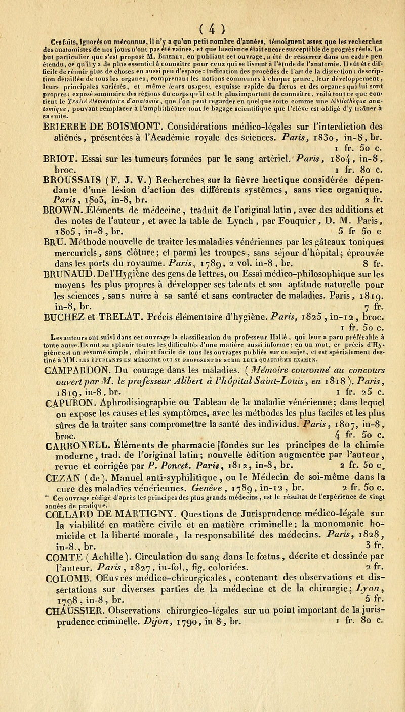 Cesfails.lgnorisou mdconnus, iln^y aqu'an petitnomlire d'ann4eS, timoignent assez que les recterches desanatomistesdenos ioursu'out pasitivaines, et que lascienceitaiteneoresusceplibledeprogresrtels. Le hut particulier que s'esl propose M. Brierbe, en publiaut cel ouvrage.a ete de resserrer dans un cadre peu elendu, ce qn'il ya Je pliis essenliela connailre pour ceuxquise livrenta Titndede ranatomie. lleOl itedif- ficilederemiir plus de choses en aussi peu d'espace: indication des proc^des de Tarl de la disserlion; descrip. tiou delaillee de tous les orgunes, comprenanl les notions commimes a chaque genre , leur developpement, leurs principales vaiieles, et meme ieiirs usages; esquisse rapide du foelus et des organes qui !ui sont propres; exposesomntaire des regionsdu corpsqn'iI est le p.lusimpoi'tanl deconnaiire, voila tont ce que con» tient le Traile etementatre d'a»a/o;/i/e, que Ton peul regarder en quelque sorte comme une biltliotkeque ana- tomique, pouvant reraplacer a rampbilheatre tout le bagage scienliliqne que l'elevc est oblige d'y trainer a Gasuile. BBIERRE DE BOISMONT. Considerations medico-legales sur l'interdiction des alienes, presentees a rAcademie royale des sciences. Paris, i83o, in-8,br. I fr. 5o c. BRIOT. Essai sur les tumeurs formees par le sang arteriel. Paris, 1804, in-8, broc. I fr. 80 c. BROUSSAIS (F. J. V.) Rechcrches sur la fifivre hectique consideree depen- dante d'une lesion d'action des differents syst^mes, sans vice organique. Paris, i8o5, in-8, br. 2 fr. BROWN. Elements de medecine , traduit de roriginal lalin, avec des additions et des notes de rauteur, et avec la lable de Lynch , par Fouquier , D. M. Paris, i8o5 , in-8 , br, 5 fr 5o c BRU. Methode nouvelle de traiter les maladies veneriennes par les gateaux toniques mercuriels, sans cloture; et parmi les troupes, sans sejour d'h6pital; eprouvee dansles ports du royaume. Paris, 1789, 2 vol. in-8 , br. 8 fr. BRUNAUD. DeTHjgiene des gens de lettres, ou Essai medico-philosophique sur les moyens les plus propres a developper ses laleats et son aptitude naturelle pour les sciences , sans nuire a sa sante el sans contracter de maladies. Paris, 1819. in-8, br. 7 fr. BUCHEZ et TRELAT. Precis elementaire d'hygiene. Paris, 1825 , in-12 , broc. I fr. 5o c. Lesauteursont suivi dans cet ouvrage la classillcation du professeur Halle , qui leur a paru preferable a toule auire.Ils ont su aplfinir loules les dillieultes d'une maliere aussi informe; en un mol, ce precis d'Hy- gieneest un resume simple, clair et facile de tous les onvrages publies sur ce sujet, et est specialemenl des- tine a MM. LES KICniANTS EN MEDECINE OCI SE PROPOSENTDE SCBIR LECR QDiTRIEMK EXIUEN. CAMPARDON. Du courage dans les maladies. ( MAnoire couronnd au concours ouuertpar M. le professeur Alibert d Vhdpital Saint-Louis, en 1818). Paris, ]8i9, in-8, br. i fr. 25 c. CAPURON. Aphrodisiographie ou Tableau de la maladie ventirienne; dans lequel on expose les causes etles symptomes, avec les methodes les plus faciles et les plus sures de la traiter sans compromeltre la sante des individus. Paris, 1807, in-8, broc. , ^ 4 f. 5o c. CARBQNELL. Elements de pharmacie jfondes sur les principes de la chimie modcrne, trad. de 1'originai latin; rouvelle edition augmentee par Pauteur, revue et corrigee par P. Poncet. Paris, i8t2, in-8, br. 2 fr. 5o c, CEZAN (dc). Manuel anli-syphilitique, ou le Medecin de soi-meme dans la cure des maladies vene'riennes. Geneue , 1789 , in-12 , br. 2 fr. 5o c.  Cet ouvrage redige d'apres les principes des plus grands midecins, est le rcsultat de rexperience de vingt annees de pratiqne. COLLARD DE MARTIGNY. Questions de Jurisprudence me'dico-legale sur la viabilite en maliere civile et en matiere criminelle; la monomanie ho- micide et la liberle morale , la responsabilite des medecins. Paris, 1828, in-8.,br. 3 fr. COMTE ( Achille). Circulation du sang dans le foetus, decrite et dessinee par 1'auleur. Paris, 1827, i^^-fo'-? fig- coloriees. 2 fr, COLOMB. OEuvres medico-chirurgicales , contenant des observations et dis- sertations sur diverses partles de la me'decine et de la chirurgie; Lyon, 1798, in-8, br. 5 fr. CHAtJSSIER. Observations chirurgico-legales sur un point important de la juris- prudencecriminelle./){/07i, 1790, in 8, br. i fr. 80 c.