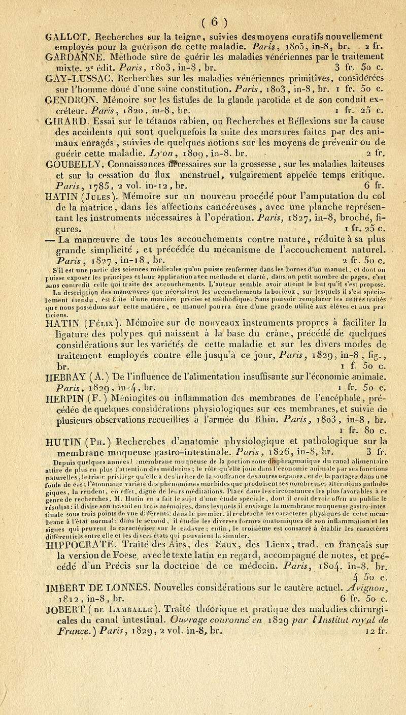 GALLOT. Recherches Kur la teignn, suivies desmoyens curatifs nouvellemont employes pour la guerison de cette maiadie. Paris, i8o5, in-8, br. 2 fr. GARDANNE. Melhode sure de guerir les maladies veneriennes par le traitement mixte. 2= edit. Par«, i8o3, in-8 , br. 3 fr. 5o c. GAY-LUSSAC. Recherches sur les maladies vent^riennes primitives, conside'rees sur Vhomme doue d'une snine constilution. Pam, i8o3, in-S, br. i fr. 5o c. GENDIiON. Memoire sur les fistules de la glande parotide et de son conduit ex- creteur. Pan.s , 1820 , in-8 , br. i fr. 25 c. GIRARD. Essai sur le te'tanos rabien, ou Recherches et Ee'flesions sur la cause des accidenls qui sont quelquefois la suite des morsures faites par des ani- maux enrages , suivies de quelques notions sur les moyens de pre'venir ou de guerir cette maladie. Lyon, i8on,in-8. br. 2 fr. GOUBELLY. Connaissances ff?cessaires sur la grossesse , sur les maladies laiteuses et sur la cessalion du flux menstruel, vulgairement appelee temps critique. Paris, 1785, 2 vol. in-i2,br. 6 fr. HATIN (JuLEs). Me'moire sur un nouveau procede pour ramputation du col de la matrice, dans les affeclions cancereuses , avec une planche repre'sen- tant les insLruments ne'cessaires a Fope^ration. Paris, 1827, m-8, broche', fi- gures. I fr. aS c. — La manoeuvre de tous les accouchements conlre nature, re'duite a sa plus grande simplicite' -, et precede'e du mecani&me de l'accouchement naturel. Paris , 1827 , in-i8 , br. 2 fr. 5o c. S'J1 esl uoe parti»^ des sciences medicales (|u'on puisse renfermer dans !es bornes d'un manuel, el donl on ruisse exposer les principes etleur applicalionavec niHtliode et clarle, daiisun pelil nombre de pages, c'est sans coniridil cclle qui iraile des accoucheinents. L'auleur semble avoir alleint le but qu'il s'esl propose. La description des manfenvres que necessilent les accciichements laborieux , sur lesquels il s'esi specia- lcmeul ttendu , esl faile d'une maniere precise et inelbodique. Sans pouvoir remplacer lcs autres Irailes uue nous nosaedons sur celle maliere , oe manuel pouria elre d'une grande uliliie aux eleves el aux pra- ticiens. HATIN (Felix). Me'moire sur de notiveaux instruments propres a faciliter la li,o-alure des polypes qui naissent a la base du crane, precede de quelques conside'rations sur les variete's de cette maladte et sur les divcrs modes de traitement employe's contre ellejusqu'a ce lonv, Paris, 1829,111-8, fig., br. 1 f 00 c. HEBRAY (A. ) De rinfluence de Talimentation insuffisante sur reconomie animale. Paris, 1829 , in-4, br. i fr. 5o c. HERPIN (F.) Meningiles ou inflammalion des membranes de rencepbale, pre- cedee de queiques coDsideralions physiologiques sur ces membranes, et suivie de plusieurs observations recueiUies a l'armee du Rhin. Paris, i8o3, in-8 , br. I fr. 80 c. HUTIN(Ph.) Recherches d'ana!omie physiologique et pathologique sur la membrane muqueuse gastro-intestinale. Paris, 1826, in-8, br. 3 fr. Depuis quelques anneesl .membrane muqueuse de la porlion sons-di«phragmaiique du canal alimenlaire atlire de plus en plus ratlenlicju des medeeiiis ; le role quVlle joue dans reconomie animale parses Ibnclions naturelles,le trisie priiilegeqn'elle a dcs'irriier de la soulTrance desautresojgaiics, ci de la partager dans une foule de cas; 1'eionnaiite varieie di's phinumenes morbidesque produisenl ses nombreuses aileralions palliolo- ciques, la reudent, en eflel, digne de leiirimedilalions. Place daiis lescirconslances les plns favorables a ee enrede recberches, 11. Hulin en a fait lc sujet d'une etude speciale , dont il croit devoir olVrii au pulilic le resullat: ildivisesou iravail en Irois memoires, dans lesquels il envisage la menibrane muqueuse gaslro-inles tinale sous trois poinls dc vue diflerenls: dans le premier, ilncherehe lcscaracleres pbjsiques de celie mem- brane a l'etat normal: dans le second, il etudie les diverses formes anatomiques de son inflammalion et les fiif^nes qui peuvcnl !a caracleriser sur le cadavre ; enliu , le Iroisieme est consacr6 a etablir les caracteres diirireniielsenlre elleet les divers etats qui pouvaienl la siiniiler. HIPPOCRATE. Traite des Airs, des Eaux, des Lieux,trad. en francais sur la versiondeFoese, avecletexte latin en regard, accompagne' de notes, et pve'- cedc d'un Precis sur la doctrine de ce medecin. Paris, iSo/J. in-8. br. 4 ^o c. IMBERT DE I,ONKES. Nouvelles conside'rations sur le cautere actuel. A^^ignon, 1812 , in-8 , br. 6 fr. 5o c. JOBERT ( DE Lamballe). Traile the'orique et pratique des maladies chirurgi- cales du canal intestinal. Owrage coiironne en 1S2Q par llnstiLui roffd de FruHce.) Paris, 1829, 2 vol- in-8, br. 12 fr.