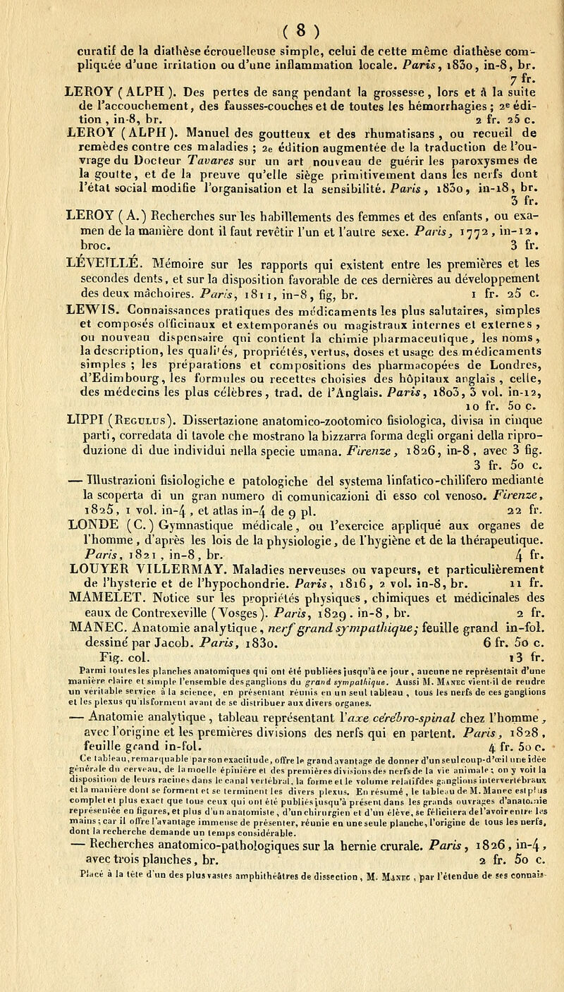 curatif de 1a dialhiseecrouelleuse simple, celui de cette memc diathese com- pliquee d'une iirilatioii ou d'une inflammatioa locale. Paris, i83o, in-8, br. 7 fr. LEROY ( ALPH ). Des pertes de sang pendant la grossesse , lors et .1 la suite de raccouchement, des fausses-couches et de toutes les hemorrhagies; aeedi- tion , in-8, br. 2 fr. aS c. LEROY (ALPH). Manuel des goutteux et des rhumatisans , ou recueil de remedes contre ces maladies ; 2e edition augmentee de la traduction de l'ou- vrage du Docteur Tavares sm un art nouveau de guerir les paroxysmes de la goulte, et de la preuve qu'eUe sifege primitivement dans les nerfs dont retal social modifie rorganisation et la sensibilite. Pam, i83o, in-i8, br. 3 fr. LEROY (A.) Recherches sur les habillements des femmes et des enfants, ou exa- men de la maiiiere dont il faul revetir Tun el Taulre sexe. Paris, 1772, in-12 . broc. 3 fr. LEVEILLE. Memoire sur les rapports qui existent entre les premieres et les secondes dents, et surla disposition favorable de ces dernieres au developpement des deux machoires. Pam, 1811, in-8, fig, br. i fr. 25 c. LEWIS. Connaissances pratiques des mt?dicaments les plus salutaires, simples et composes olficinaux et extemporanes ou magistraux interncs el externes, ou nouveau dispcnsaire qni contient la chimie pliarmaceutiqiie, lesnoms, ladescription, les quali'es, proprietes, vertus, doses et usage des medicaments simples ; les preparations et compositions des pharmacopees de Londrcs, d'Edimbourg, les formnles ou recettes choisies des h6pilaux anglais , celle, des medecins les plus celebres, trad. de i'Anglais. Paris, i8o3, 3 vol. in-12, 10 fr. 5o c. LTPPI (Regtjlus). Dissertazione anatomico-zootomiro fisiologica, divisa in cinque parti, corredata di lavole che mostrano la bizzarra forma degli organi della ripro- duzione di due individui nella specie umana. Firenze, 1826, in-8, avec 3 fig. 3 fr. 5o c. — lllustrazioni fisiologiche e patologiche del systema linfatico-chilifero mediante la scoperta di un gran numero di comunicazioni di esso col venoso. Firenze, 1825, I vol. in-4 , et atlas in-4 de g pl. 22 fr. LONDE (C.) Gymnastique medicale, oa rexercice applique aux organes de rhomme , d'apies les lois de la physiologie, de Thygiene et de la therapeulique. Paris, 1821 , in-8, br. 4 fi' LOUYER VILLERMAY. Maladies nerveuses ou vapeurs, et particuliferement de rhysterie et de rhypochondrie. Paris, 1816, 2 vol. in-8, br. 11 fr. MAMELET. Notice sur les proprietes physiques, chimiques et medicinales des eaux de Contrexeville (Yosges). Paris, 1829. in-8 , br. 2 fr. MANEC Anatomie analytique, nerf grandsympathique^ feuille grand in-foi. dessine par Jacob. Paris, i83o. 6 fr. 5o c. Fifi;. col. i3 fr. Parmi loiilesles pliinclies anatomiques qui ont ele publJeesjusqn^aee jour, aucunene represenlail d'une manieie claire ei sinjplp 1'ensemble desf;anglions du grand sympalhique. Aussi M. Manec vientil de reudre un verilable serTJce a la science, en presenlanl reunis eu un seul lableau , tous les nerfs de ces ganglions el les plexus quilsfornienl avanl de se distribuer aux divers organes. — Anatomie analytique , tableau representant Vaxe ce're'bro-spinal chez rhomme , avec rorlgine et les premieres divisions des nerfs qui en partent. Paris, 1828, feuille gcand in-fol. 4 fr. 5o c. Ce labieau,remarquable parsonexaclitude, offrele grandavantage de donner d'unseuIcoup-d'oDi] uneidee gtneraledn cervcau, de lamoelle epiuiere el des premiiresdivisionsdes nerfsde la vie animale; on y Toil la disposilion de leurs racine^dans le canal verlebral, la forme et le volume relatifdes giinglinnsinterverlebraux etla manieredonl se forment et sc lerminentles dirers plexus. En resumi , le tableau de M.Manec eslphjs completet plus exact que lous ceux qui onl ele publiesiusqu'a presenl dans les grands ouvrages d'anatoinie represeuiee en figures.et plus dun analomisle , d'unchirurgien et d'un eleve.se feliciiera deravoirenire l,fs mains;car it olfre ravantage immensede presenler, riunie en uneseule plauche, 1'origine de tous les nerfs, dont la recherche demande un tenips considerable. — Recherches anatomico-pathologiques sur la hernie crurale. Paris, 1826, in-4, avec trois plauches, br. 2 fr. 5o c. Piace a la lcte d'un des plus vastes amphilheStres de dissectioD , M. MiNEC , 'par 1'etendue de ses eonnal»-