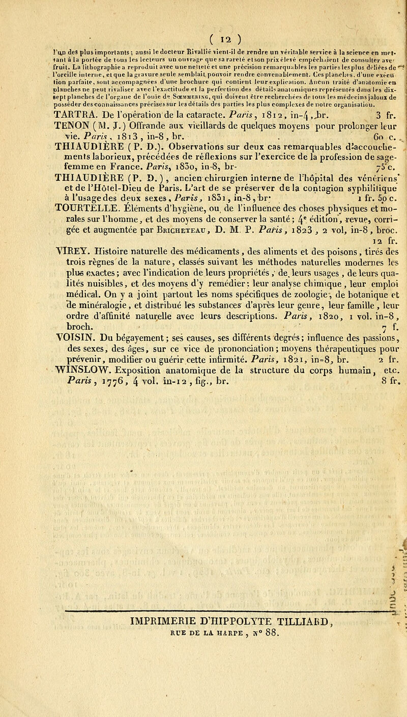 !'an des plusimpoiiants; aussi ledocleur KivallieTienl-il de rendre un veiitable serviee a la science en met. lanl a la portee de lous les lecteurs un ouvrage (jue sa rareie etson prixeleve einpeel);iient de consuller avc' fruil. La liiliographiea reproduil avec unenelieleet unc precision remarqu:ibles les partieslesplus dilifesde! l'oreilIe interiie, etque lagravureseule semblail ponvoir rendre convcnablemcnl. Ccsplanelies. d'uiie execu lion parfaite, soul accompagnees d'une brochure qui oonlienl lcur explicaiion. Anciin iraile d'analomiee» plauches ne peut rivaliser avec rexaclitudeel la perfeciion de.s delailsanaluniiques represenles dans les dix- Bcpl planches de l'organc dc l'onie d«i Sogmmering, qui doivenl elre recherchees dc lous le.s medecins jaloux de posseder desconnaissancesprecisessur lesdelaits des parties lesplus complexes de nolrc organisalicu. TARTRA. De roperation de la cataracte. Pam, 1812, in-^.Jar. 3 fr. TENON (M. J.) Offrande aus vieillards de quelques moyens pour prolonger leur y\e. Paris, i8i3 , in-8 , br. . 60 c... THIAUDIERE ( P. D.). Observations sur deux cas remarquables d'accouche- , menfs laborieux, precedees de reflexions sur rexercice de la profession de sage- femme en France. Paris, iS3o, in-8, br- 75'c. THIAUDIERE (P. D.) , ancien cbirurgien inlerne de lh6pital des ventricns* et de l'H6lel-Dieu de Paris. L'art de se preserver de la conSagion syphililique a l'usagedes deux sexes, Paris, iS3i, in.-8,br; 1 fr. 5pc. TOURTELLE. Elements d'hygiene, ou, de rinfluence des choses physiques etmo- rales sur riiomme, et des moyens de conserver la sante; 4' edition, revue, corri- gee et augmentee par Bricheteau, D. M. P. Paf-is, 1823 , 2 vol, in-8, broc. 12 fr. VIREY. Histoire naturelle des medicaments, des aliments et des poisons, tires des trois regnes de la nature, classes suivant les methodes naturelles modernes les plu6 exactes; avec rindicalion de leurs proprietes ,' de.leurs usages , deleurs qua- lites nuisibles, et des moyens d'y remedier: leur analyse chimique , leur emploi medical. On y a joint partout les noms specifiques de zoologic, de botanique et de mineralogie, et distribue les substances d'apres leur genre, leur famille , leur ordre d'affinite naturelle avec leurs descriplions. Paris, 1820, 1 vol. in-8, broch. ^ f. YOISIN. Du begayement; ses causes., ses differents degres; influence des pas.sions, des sexes, des ages, sur ce vice de prononciation; moyens therapeuliques pour prevenir, modifier ou guerir cette infirmite. Paris, 1821, in=8, br. 2 fr. WINSLOW. Exposition anatoraique de la structure du corps humain, etc. Paris , 1776, 4 vol. iii-12 , %., br. 8 fr. ■4 IMPRIMERIE D'HIPPOLYTE TILLIAKD, RUE DE LA HARPE , Ti° 88.