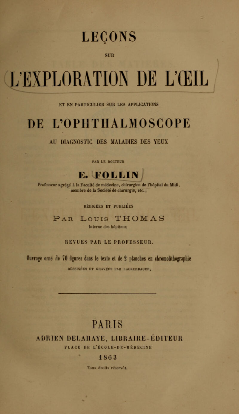 LEÇONS ■ SUR L'EXPLORATION DE L'ŒIL ET EN PARTICULIER SUR LES APPLICATIONS DE L'OPHTHALMOSCOPE AU DIAGNOSTIC DES MALADIES DES YEUX PAR LE DOCTEUR E. FOLLIN Professeur agrégé à la Faculté de médecine, chirurgien de l'hôpital du Midi, membre de la Société de chirurgie, etc. ; REDIGEES ET PUBLIEES Par Louis THOMAS Interne des hôpitaux REVUES PAR LE PROFESSEUR. Ouvrage orné de 70 ligures dans le lexle el de 2 planches en cLromolilhograpliie DESSINÉES ET GRAVÉES PAR LACKERBAUER. PARIS ADRIEN DELAHAYE, LIBRAIRE-EDITEUR PLACE DE L'ÉCOLE-DE-MÉDECINE 18(3 3 Tous droits réserves.