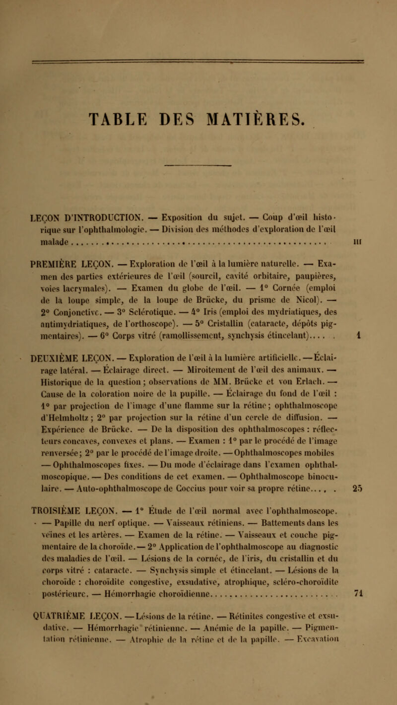 TABLE DES MATIÈRES. LEÇON D'INTRODUCTION. — Exposition du sujet. — Coup d'œil histo- rique sur l'ophthalmologic. — Division des méthodes d'exploration de l'œil malade III PREMIÈRE LEÇON. —Exploration de l'œil à la lumière naturelle. — Exa- men des parties extérieures de l'œil (sourcil, cavité orbitaire, paupières, voies lacrymales). — Examen du globe de l'œil. — 1° Cornée (emploi de la loupe simple, de la loupe de Briieke, du prisme de Nicol . — 2° Conjonctive. — 3° Sclérotique. — 4° Iris (emploi des mydriatiques, des antimydriatiques, de l'orthoscope). —5° Cristallin (cataracte, dépôts pig- mentaircs}. — 6° Corps vitré (ramollissement, synchysis étincelant) 1 DEUXIÈME LEÇON. — Exploration de l'œil à la lumière artificielle. —Éclai- rage latéral. —Éclairage direct. — Miroitement de l'œil des animaux. — Historique de la question; observations de MM. Briieke et von Erlach. — Cause de la coloration noire de la pupille. — Éclairage du fond de l'œil : 1° par projection de l'image d'une flamme sur la rétine; ophthalmoseope d'Helmholtz ; 2° par projection sur la rétine d'un cercle de diffusion. — Expérience de Briieke. — De la disposition des ophthalmoscopes : réflec- teurs concaves, comexes et plans. — Examen : 1° par le procédé de l'image renversée; 2° par le procédé de l'image droite. —Ophthalmoscopes mobiles — Ophthalmoscopes fixes. —Du mode d'éclairage dans l'examen ophthal- moscopique. — Des conditions de cet examen. — Ophthalmoseope binocu- laire. — Auto-ophthalmoscope de Coccius pour voir sa propre rétine..... 25 TROISIÈME LEÇON. — 1° Étude de l'œil normal avec l'ophthalmoscope. • — Papille du nerf optique. — Vaisseaux rétiniens. — Battements dans les \e'inés et les artères. — Examen de la rétine. — Vaisseaux et couche pig- mentaire de la choroïde.— 2° Application de l'ophtlialmoseope au diagnostic des maladies de l'œil. — Lésions de la cornée, de 1 iris, du cristallin et du corps vitré : cataracte. — Synchysis simple et étincelant. —Lésions de la choroïde : choroïdite congestne, exsudative, atrophique, scléro-choroïdite postérieure. — Hémorrhagie choroïdienne 71 QUATRIÈME LEÇON. —Lésions de la rétine. — Rétinites eongestive et exsu- dative. — Hémorrhagie rétinienne. — Anémie de la papille. — Pigmen- tation rétinienne. — Atrophie de In rétine et de la papille. — Excavation