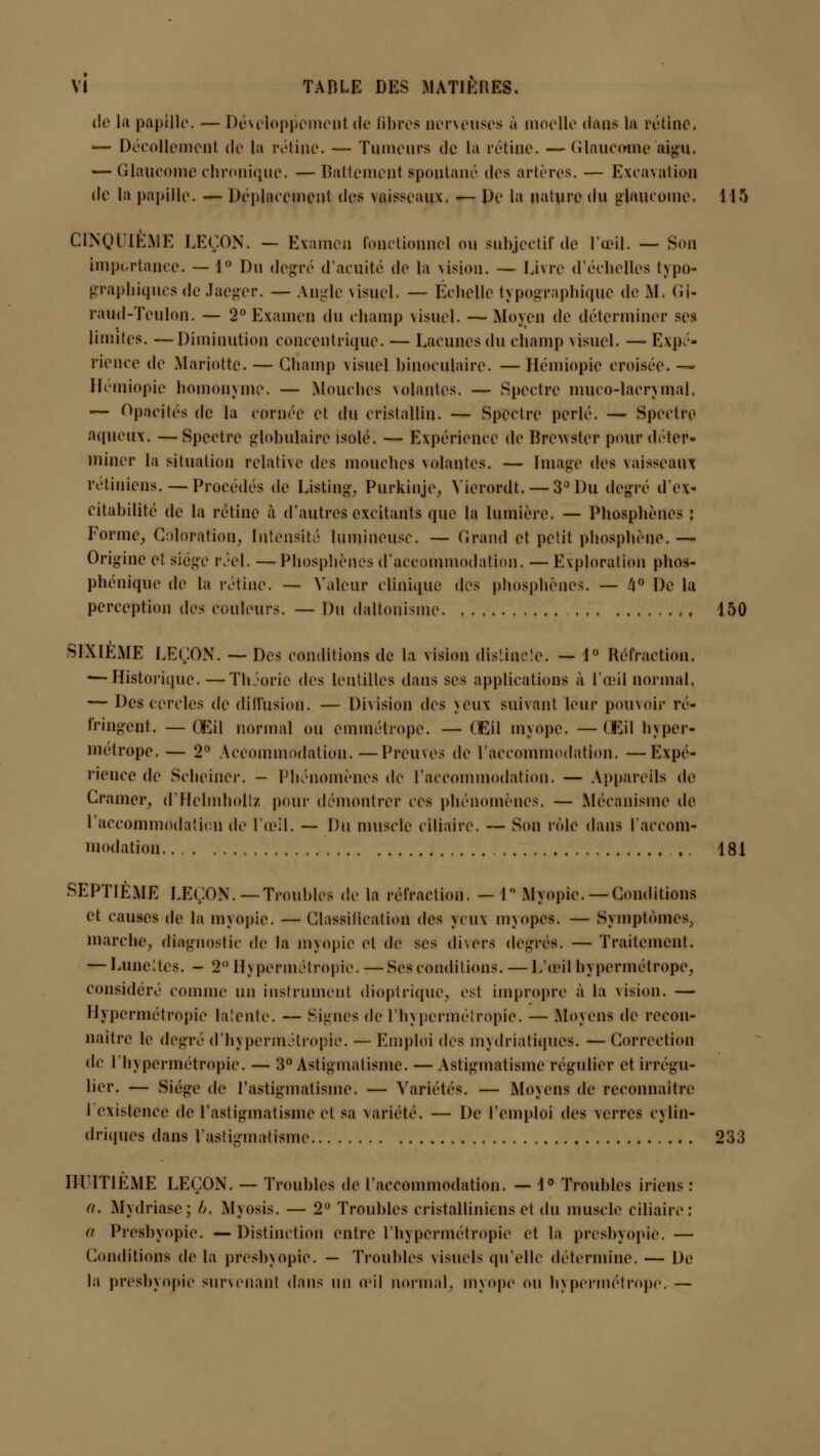 de la papille. — Développement de libres nerveuses à moelle dans la rétine. — Décollement de la rétine. — Tumeurs de la rétine. — Glaucome aigu. — Glaucome chronique. —Battement spontané des artères. — Excavation de la papille. — l)éplaeeme;it dos \aisseaux, — De la nature du glaucome. Mo CINQUIÈME LEÇON. — Examen fonctionnel ou subjectif de l'œil. — Son importance. — 1° Du degré d'acuité de la vision. — livre d'échelles typo- graphiques de Jaeger. — Angle visuel. — Échelle typographique de M. Gi- raud-Teulon. — 2° Examen du champ visuel. —Moyen de déterminer ses limites. —Diminution concentrique. — Lacunes du champ usuel. — Expé- rience de Mariotte. — Champ visuel binoculaire. — Hémiopie croisée. — Héraiopic homonyme. — Mouches xolantos. — Spectre muco-lacrymal, — Opacités de la cornée et du cristallin. — Spectre perlé. — Spectre aqueux. — Spectre globulaire isolé. — Expérience de lîrewster pour déter- miner la situation relative des mouches volantes. — Image des \aisseaux rétiniens.—Procédés de Listing, Purkinje, Yierordt. — 3° Du degré d'ex- citabilité de la rétine à d'autres excitants que la lumière. — Phosphènes : Forme, Coloration, Intensité lumineuse. — Grand et petit phospliène.— Origine e! siège réel. —Phosphènes d'accommodation. —Exploration phos- phénique de la rétine. — Valeur clinique (k^ phosphènes. — 4° De la perception ih^ couleurs. — Du daltonisme 150 SIXIÈME LEÇON. — Des conditions de la vision distincte. — 1° Réfraction. — Historique. —Théorie Acs lentilles dans ses applications à l'œil normal. — Des cercles de dill'usion. — Division des veux suivant leur pouvoir ré- fringent. — CEil normal ou emmétrope. — Œil myope. —(JEU hyper- métrope. — 2° Accommodation.—Preuves de l'accommodation. —Expé- rience de Scheiner. - Phénomènes de l'accommodation. — Appareils de Cramer, d'Hclmholtz pour démontrer ces phénomènes. — Mécanisme de l'accommodation de l'œil. — Du muscle clltaire. — Son rôle dans l'accom- modation , .. 181 SEPTIÈME LEÇON.—Trouhles de la réfraction. — 1 Myopie. —Conditions et causes de la myopie. — Classilication des ycu\ myopes. — Symptômes, marche, diagnostic de la myopie et de ses divers degrés. — Traitement. — Lunettes. - 2 Hypermétropie. —Ses conditions. — L'œil hypermétrope, considéré comme un instrument dioptrique, est impropre à la \ision. — Hypermétropie latente. — Signes de l'hypermétropie. — Moyens de recon- naître le degré d'hypermétropie. — Emploi des mydriatiquoa. — Correction de l'hypermétropie. — 3° Astigmatisme. —Astigmatisme régulier et irrégu- lier. — Siég-e de l'astigmatisme. — Variété*. — Moyens de reconnaître I existence de I astigmatisme et sa variété. — De l'emploi des verres cylin- driques dans l'astigmatisme 233 HUITIÈME LEÇON. — Troubles de l'accommodation. — 1° Trouhlcs irions : fi. Mydriase; h. Myosis. — 2° Trouhles cristallinicns et du muscle ciliaire : a Prcshyopie. —Distinction entre l'hypermétropie et la preshyopie. — Conditions de la preshyopie. — Trouhles visuels qu'elle détermine. — De la preshyopie survenant dans un œil normal, myope ou hypermétrope. —