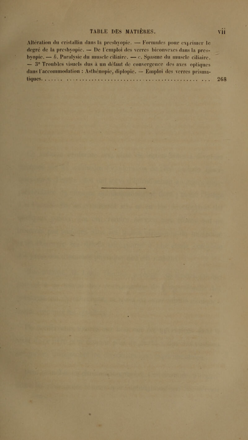 Altération <lu cristallin dan-; la presbyopic. — Formules pour exprimer le degré de la presbyopic. — De L'emploi des verres biconvexes dans la pres- byopie. — h. Paralysie du muscle ciliaire. — c. Spasme <\\\ muscle ciliaire. — 3° Troubles visuels dus à un défaut de convergence <\c> axes optiques dans l'accommodation : Asthénopic, diplopic. — Emploi (\c^ verres prisma- tiques 2G8
