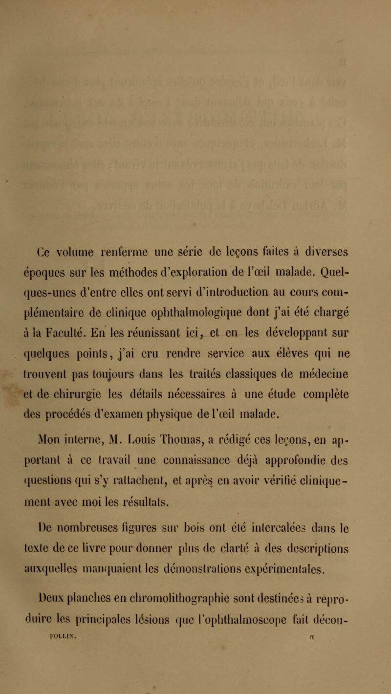 Ce volume renferme une série de leçons faites à diverses époques sur les méthodes d'exploration de l'œil malade. Quel- ques-unes d'entre elles ont servi d'introduction au cours com- plémentaire de clinique ophthalmologique dont j'ai été chargé à la Faculté. En les réunissant ici, et en les développant sur quelques points, j'ai cru rendre service aux élèves qui ne trouvent pas toujours dans les traités classiques de médecine et de chirurgie les détails nécessaires à une étude complète des procédés d'examen physique de l'œil malade. Mon interne, M. Louis Thomas, a rédigé ces leçons, en ap- portant à ce travail une connaissance déjà approfondie des questions qui s'y rattachent, et après en avoir vérifié clinique- ment avec moi les résultais. De nombreuses ligures sur bois ont été intercalées dans le texte de ce livre pour donner plus de clarté à des descriptions auxquelles manquaient les démonstrations expérimentales. Deux planches en chromolithographie sont destinées à repro- duire les principales lésions que l'ophthalmoscope fait décou-