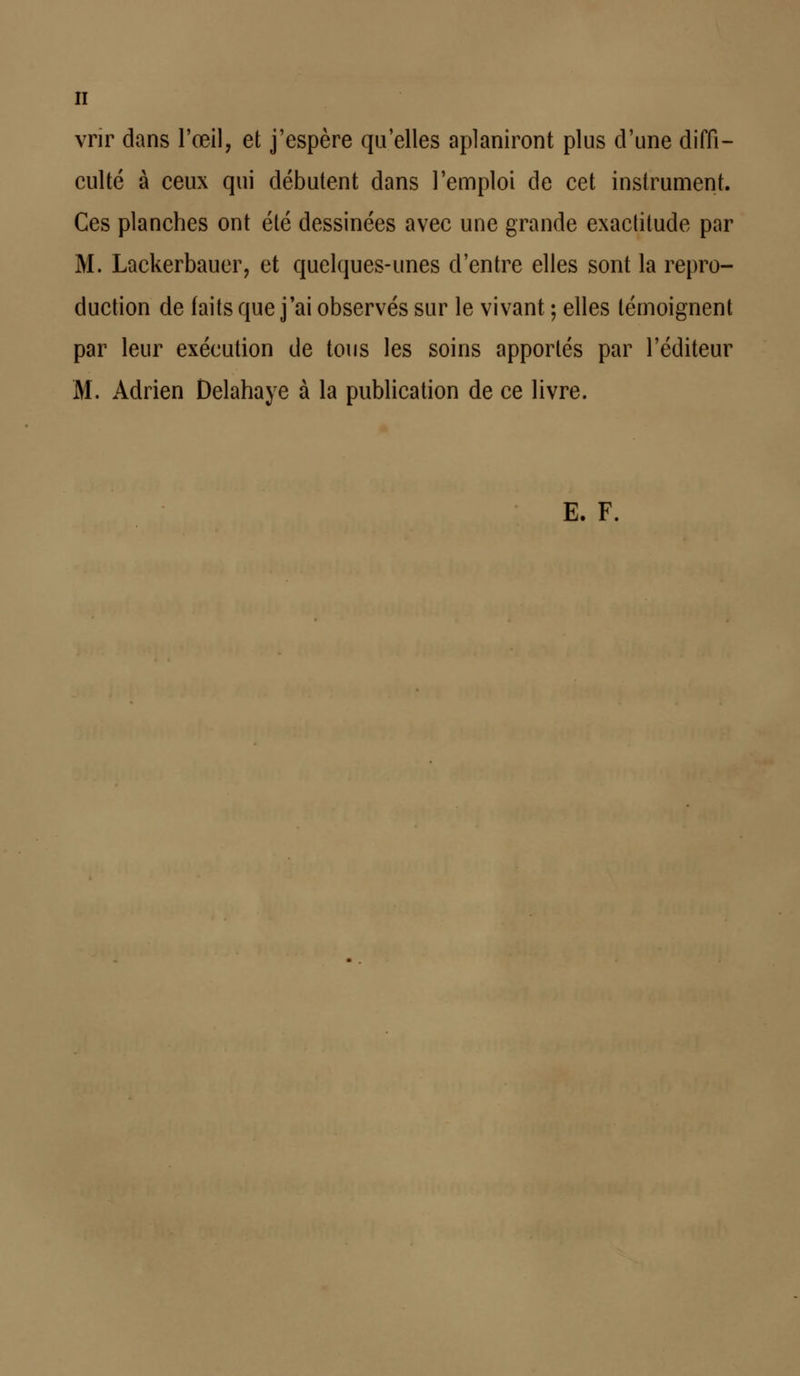 vrir dans l'œil, et j'espère qu'elles aplaniront plus d'une diffi- culté à ceux qui débutent dans l'emploi de cet instrument. Ces planches ont été dessinées avec une grande exactitude par M. Lackerbauer, et quelques-unes d'entre elles sont la repro- duction de faits que j'ai observés sur le vivant ; elles témoignent par leur exécution de tous les soins apportés par l'éditeur M. Adrien Delahaye à la publication de ce livre. E. F.