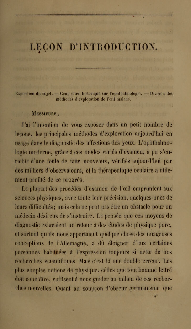 LEÇON D'INTRODUCTION. Exposition du sujet. —Coup d'œil historique sur l'ophthalmologie. — Division des méthodes d'exploration de l'œil malade. Messieurs, J'ai l'intenlion de vous exposer dans un petit nombre de leçons, les principales méthodes d'exploration aujourd'hui en usage dans le diagnostic des affections des yeux. L'ophthalmo- logie moderne, grâce à ces modes variés d'examen, a pu s'en- richir d'une foule de faits nouveaux, vérifiés aujourd'hui par des milliers d'observateurs, et la thérapeutique oculaire a utile- ment profité de ce progrès. La plupart des procédés d'examen de l'œil empruntent aux sciences physiques, avec toute leur précision, quelques-unes de leurs difficultés ; mais cela ne peut pas être un obstacle pour un médecin désireux de s'instruire. La pensée que ces moyens de diagnostic exigeaient un retour à des études de physique pure, et surtout qu'ils nous apportaient quelque chose des nuageuses conceptions de l'Allemagne, a dû éloigner d'eux certaines personnes habituées à l'expression toujours si nette de nos recherches scientifiques. Mais c'est là une double erreur. Les plus simples notions de physique, celles que tout homme lettré doit connaître, suffisent à nous guider au milieu de ces recher- ches nouvelles. Quant au soupçon d'obscur germanisme que