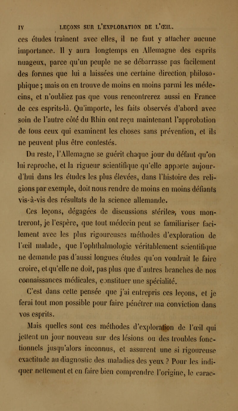 ces études traînent avec elles, il ne faut y attacher aucune importance. 11 y aura longtemps en Allemagne des esprits nuageux, parce qu'un peuple ne se débarrasse pas facilement des formes que lui a laissées une certaine direction philoso- phique ; mais on en trouve de moins en moins parmi les méde- cins, et n'oubliez pas que vous rencontrerez aussi en France de ces esprits-là. Qu'importe, les faits observés d'abord avec soin de l'autre côté du Rhin ont reçu maintenant l'approbation de tous ceux qui examinent les choses sans prévention, et ils ne peuvent plus être contestés. Du reste, l'Allemagne se guérit chaque jour du défaut qu'on lui reproche, et la rigueur scientifique qu'elle apporte aujour- d'hui dans les études les plus élevées, dans l'histoire des reli- gions par exemple, doit nous rendre de moins en moins défiants vis-à-vis des résultats de la science allemande. Ces leçons, dégagées de discussions stériles-, vous mon- treront, je l'espère, que tout médecin peut se familiariser faci- lement avec les plus rigoureuses méthodes d'exploration de l'œil malade, que l'ophtlialmologie véritablement scientifique ne demande pas d'aussi longues études qu'on voudrait le faire croire, et qu'elle ne doit, pas plus que d'autres branches de nos connaissances médicales, constituer une spécialité. C'est dans celle pensée que j'ai entrepris ces leçons, et je ferai tout mon possible pour faire pénétrer ma conviction dans vos esprits. Mais quelles sont ces méthodes d'exploration de l'œil qui jettent un jour nouveau sur des lésions ou des troubles fonc- tionnels jusqu'alors inconnus, et assurent une si rigoureuse exactitude au diagnostic des maladies des yeux ? Pour les indi- quer nettement et en faire bien comprendre l'origine, le earac-
