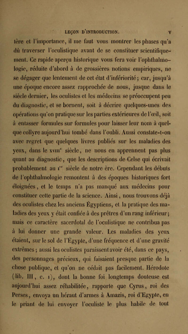 Irre et l'importance, il me faut vous montrer les phases qu'a dû traverser l'oculislique avant de se constituer scientifique- ment, Ce rapide aperçu historique vous fera voir l'ophthalmo- logie, réduite d'abord à de grossières notions empiriques, ne se dégager que lentement de cet état d'infériorité ; car, jusqu'à une époque encore assez rapprochée de nous, jusque dans le siècle dernier, les oculistes et les médecins se préoccupent peu du diagnostic, et se bornent, soit à décrire quelques-unes des opérations qu'on pratique sur les parties extérieures de l'œil, soit à entasser formules sur formules pour laisser leur nom à quel- que collyre aujourd'hui tombé dans l'oubli. Aussi constate-t-on avec regret que quelques livres publiés sur les maladies des yeux, dans le xvui0 siècle, ne nous en apprennent pas plus quant au diagnostic, que les descriptions de Celse qui écrivait probablement au i,r siècle de notre ère. Cependant les débuis de rophthalmologie remontent à des époques historiques fort éloignées, et le temps n'a pas manqué aux médecins pour constituer cette partie de la science. Ainsi, nous trouvons déjà des oculistes chez les anciens Égyptiens, et la pratique des ma- ladies des yeux y était confiée à des prêtres d'un rang inférieur; mais ce caractère sacerdotal de l'oculislique ne contribua pas à lui donner une grande valeur. Les maladies des yeux étaient, sur le sol de l'Egypte, d'une fréquence et d'une gravité extrêmes; aussi les oculistes paraissent avoir été, dans ce pays, des personnages précieux, qui faisaient presque partie de la chose publique, et qu'on ne cédait pas facilement. Hérodote (lib. III, c. i), dont la bonne foi longtemps douteuse est aujourd'hui assez réhabilitée, rapporte que Cyrus, roi des Perses, envoya un héraut d'armes à Amazis, roi d'Egypte, en le priant de lui envoyer l'oculiste le plus habile de tout