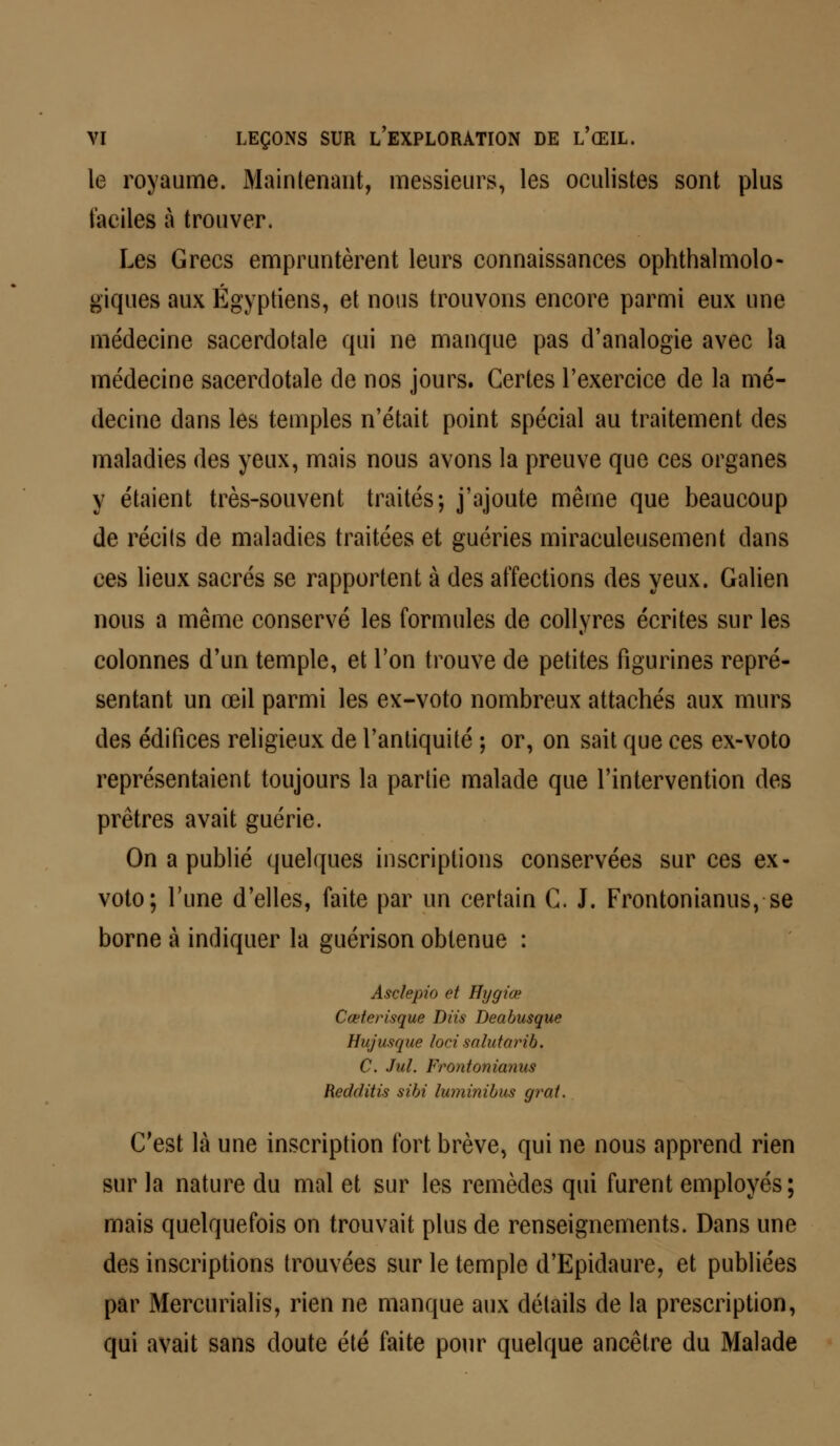 le royaume. Maintenant, messieurs, les oculistes sont plus faciles à trouver. Les Grecs empruntèrent leurs connaissances ophtalmolo- giques aux Égyptiens, et nous trouvons encore parmi eux une médecine sacerdotale qui ne manque pas d'analogie avec la médecine sacerdotale de nos jours. Certes l'exercice de la mé- decine dans les temples n'était point spécial au traitement des maladies des yeux, mais nous avons la preuve que ces organes y étaient très-souvent traités; j'ajoute même que beaucoup de récits de maladies traitées et guéries miraculeusement dans ces lieux sacrés se rapportent à des affections des yeux. Galien nous a même conservé les formules de collyres écrites sur les colonnes d'un temple, et l'on trouve de petites figurines repré- sentant un œil parmi les ex-voto nombreux attachés aux murs des édifices religieux de l'antiquité ; or, on sait que ces ex-voto représentaient toujours la partie malade que l'intervention des prêtres avait guérie. On a publié quelques inscriptions conservées sur ces ex- voto; l'une d'elles, faite par un certain C. J. Frontonianus, se borne à indiquer la guérison obtenue : Asclepio et Hygiœ Cœterisque Diis Deabusque Hujusque loci salutarib. C. Jul. Frontonianus Redditis sibi luminibus grat. C'est là une inscription fort brève, qui ne nous apprend rien sur la nature du mal et sur les remèdes qui furent employés; mais quelquefois on trouvait plus de renseignements. Dans une des inscriptions trouvées sur le temple d'Epidaure, et publiées par Mercurialis, rien ne manque aux détails de la prescription, qui avait sans doute été faite pour quelque ancêtre du Malade