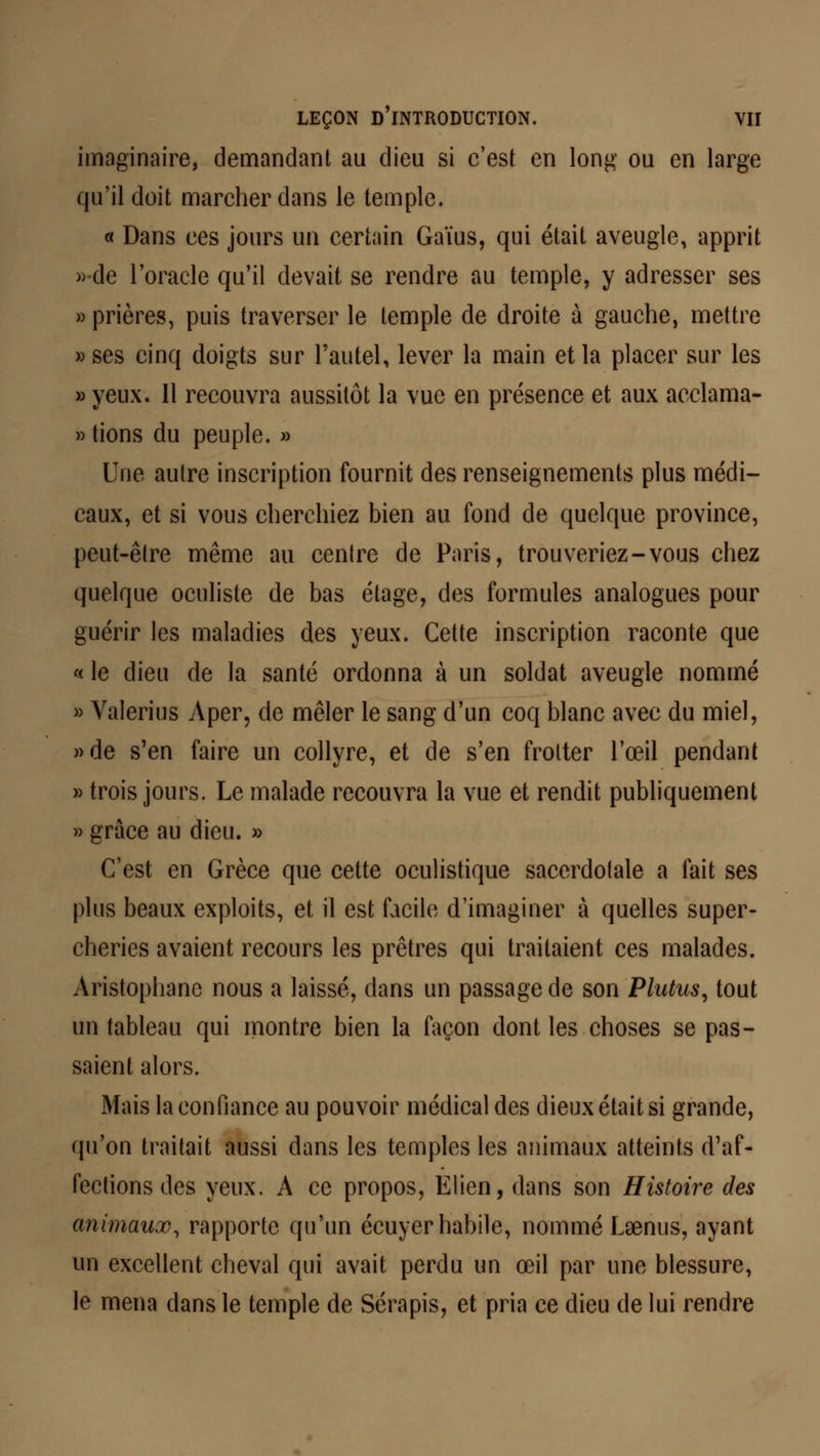 imaginaire, demandant au dieu si c'est en long ou en large qu'il doit marcher dans le temple. « Dans ces jours un certain Gaïus, qui était aveugle, apprit »de l'oracle qu'il devait se rendre au temple, y adresser ses » prières, puis traverser le temple de droite à gauche, mettre «ses cinq doigts sur l'autel, lever la main et la placer sur les » yeux. Il recouvra aussitôt la vue en présence et aux acclama- » tions du peuple. » Une autre inscription fournit des renseignements plus médi- caux, et si vous cherchiez bien au fond de quelque province, peut-être même au centre de Paris, trouveriez-vous chez quelque oculiste de bas étage, des formules analogues pour guérir les maladies des yeux. Cette inscription raconte que « le dieu de la santé ordonna à un soldat aveugle nommé » Valerius Aper, de mêler le sang d'un coq blanc avec du miel, »de s'en faire un collyre, et de s'en frotter l'œil pendant » trois jours. Le malade recouvra la vue et rendit publiquement » grâce au dieu. » C'est en Grèce que cette oculistique sacerdotale a fait ses plus beaux exploits, et il est facile d'imaginer à quelles super- cheries avaient recours les prêtres qui traitaient ces malades. Aristophane nous a laissé, dans un passage de son Plutus, tout un tableau qui montre bien la façon dont les choses se pas- saient alors. Mais la confiance au pouvoir médical des dieux était si grande, qu'on traitait aussi dans les temples les animaux atteints d'af- fections des yeux. A ce propos, Elien, dans son Histoire des animaux, rapporte qu'un écuyer habile, nommé Lsenus, ayant un excellent cheval qui avait perdu un œil par une blessure, le mena dans le temple de Sérapis, et pria ce dieu de lui rendre