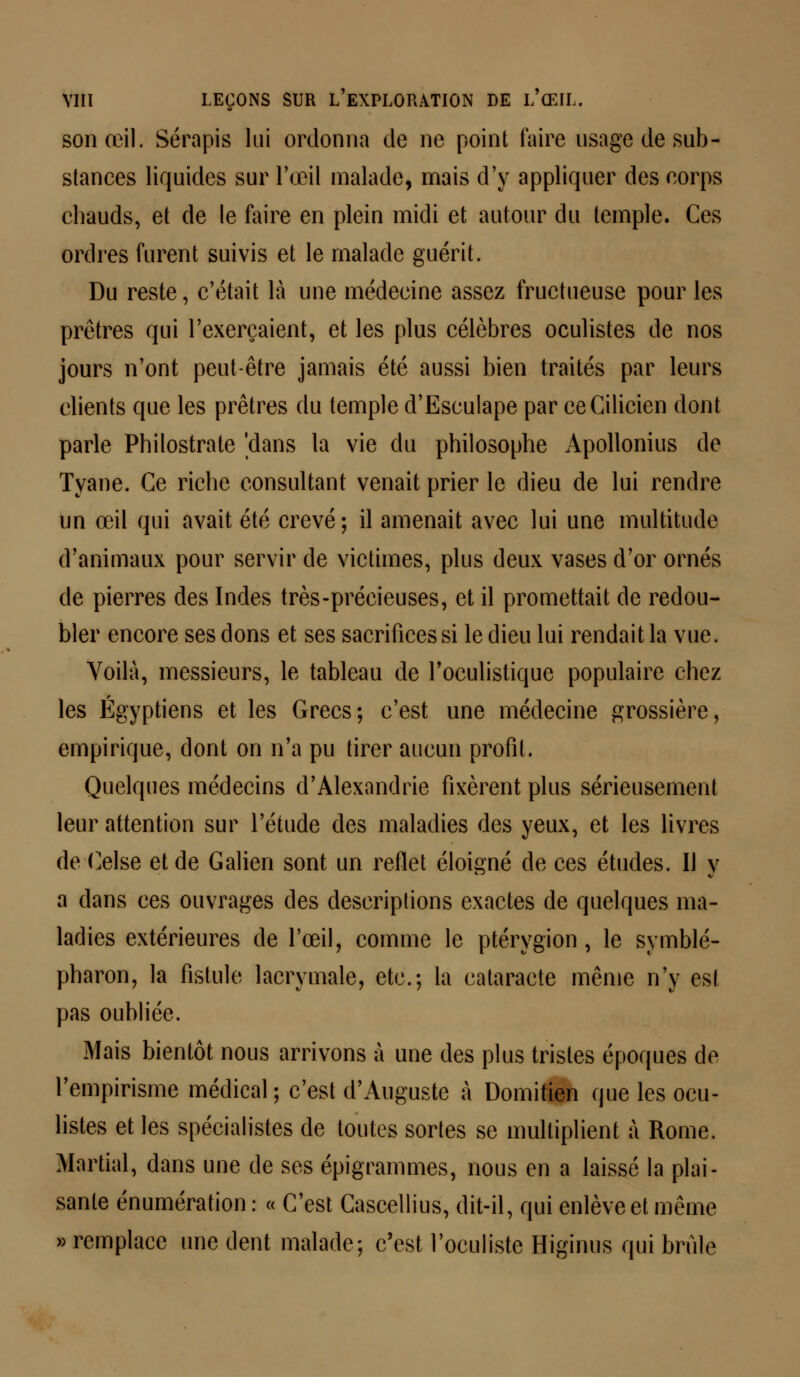 son œil. Sérapis lui ordonna de ne point faire usage de sub- stances liquides sur l'œil malade, mais d'y appliquer des corps chauds, et de le faire en plein midi et autour du temple. Ces ordres furent suivis et le malade guérit. Du reste, c'était là une médecine assez fructueuse pour les prêtres qui l'exerçaient, et les plus célèbres oculistes de nos jours n'ont peut-être jamais été aussi bien traités par leurs clients que les prêtres du temple d'Esculape par ceGilicien dont parle Philostrate 'dans la vie du philosophe Apollonius de Tyane. Ce riche consultant venait prier le dieu de lui rendre un œil qui avait été crevé; il amenait avec lui une multitude d'animaux pour servir de victimes, plus deux vases d'or ornés de pierres des Indes très-précieuses, et il promettait de redou- bler encore ses dons et ses sacrifices si le dieu lui rendait la vue. Voilà, messieurs, le tableau de l'oculistique populaire chez les Égyptiens et les Grecs; c'est une médecine grossière, empirique, dont on n'a pu tirer aucun profil. Quelques médecins d'Alexandrie fixèrent plus sérieusement leur attention sur l'étude des maladies des yeux, et les livres de Celse et de Galien sont un reflet éloigné de ces études. Il y a dans ces ouvrages des descriptions exactes de quelques ma- ladies extérieures de l'œil, comme le ptérygion, le symblé- pharon, la fistule lacrymale, etc.; la cataracte même n'y est pas oubliée. Mais bientôt nous arrivons à une des plus tristes époques de l'empirisme médical ; c'est d'Auguste à Domitien que les ocu- listes et les spécialistes de toutes sortes se multiplient à Rome. Martial, dans une de ses épigrammes, nous en a laissé la plai- sante énumération : « C'est Cascellius, dit-il, qui enlève et même » remplace une dent malade; c'est l'oculiste Higinus qui brûle