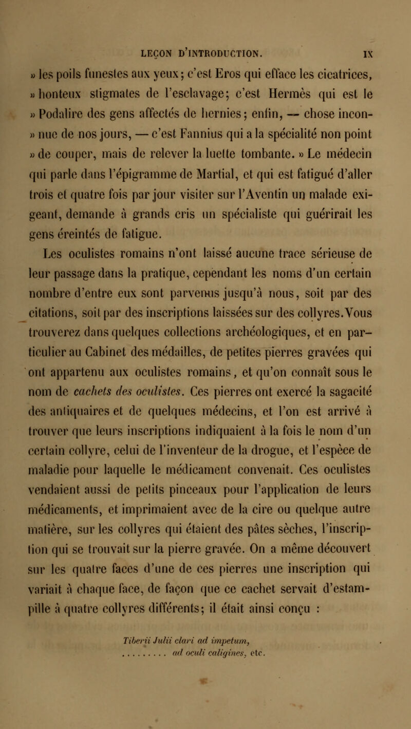 » les poils funestes aux yeux; c'est Eros qui efface les cicatrices, » honteux stigmates de l'esclavage; c'est Hermès qui est le » Podalire des gens affectés de hernies; enfin, — chose incon- » nue de nos jours, — c'est Fannius qui a la spécialité non point » de couper, mais de relever la luette tombante. » Le médecin qui parle dans l'épigramme de Martial, et qui est fatigué d'aller trois et quatre fois par jour visiter sur l'Aventin un malade exi- geant, demande à grands cris un spécialiste qui guérirait les gens éreintés de fatigue. Les oculistes romains n'ont laissé aucune trace sérieuse de leur passage dans la pratique, cependant les noms d'un certain nombre d'entre eux sont parvenus jusqu'à nous, soit par des citations, soit par des inscriptions laissées sur des collyres. Vous trouverez dans quelques collections archéologiques, et en par- ticulier au Cabinet des médailles, de petites pierres gravées qui ont appartenu aux oculistes romains, et qu'on connaît sous le nom de cachets des oculistes. Ces pierres ont exercé la sagacité des antiquaires et de quelques médecins, et l'on est arrivé A trouver que leurs inscriptions indiquaient à la fois le nom d'un certain collyre, celui de l'inventeur de la drogue, et l'espèce de maladie pour laquelle le médicament convenait. Ces oculistes vendaient aussi de petits pinceaux pour l'application de leurs médicaments, et imprimaient avec de la cire ou quelque autre matière, sur les collyres qui étaient des pâtes sèches, l'inscrip- tion qui se trouvait sur la pierre gravée. On a même découvert sur les quatre faces d'une de ces pierres une inscription qui variait à chaque face, de façon que ce cachet servait d'estam- pille à quatre collyres différents; il était ainsi conçu : Tiberii Julii clari ad impetum, ad oculi caligines, etc.