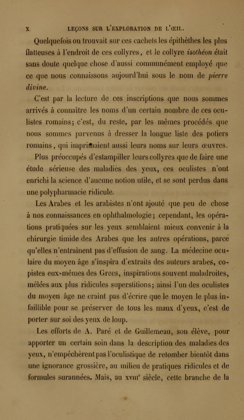 Quelquefois on trouvait sur ces cachets les épithètbes les plus flatteuses à l'endroit de ces collyres, et le collyre isothéon était sans doute quelque chose d'aussi communément employé que ce que nous connaissons aujourd'hui sous le nom de pierre divine. C'est par la lecture de ces inscriptions que nous sommes arrivés à connaître les noms d'un certain nombre de ces ocu- listes romains; c'est, du reste, par les mêmes procédés que nous sommes parvenus à dresser la longue liste des potiers romains, qui imprimaient aussi leurs noms sur leurs œuvres. Plus préoccupés d'estampiller leurs collyres que de faire une étude sérieuse des maladies des yeux, ces oculistes n'ont enrichi la science d'aucune notion utile, et se sont perdus dans une polypharmacie ridicule. Les Arabes et les arabistes n'ont ajouté que peu de chose à nos connaissances en ophthalmologie; cependant, les opéra- lions pratiquées sur les yeux semblaient mieux convenir à la chirurgie timide des Arabes que les autres opérations, parce qu'elles n'entraînent pas d'effusion de sang. La médecine ocu- laire du moyen âge s'inspira d'extraits des auteurs arabes, co- pistes eux-mêmes des Grecs, inspirations souvent maladroites, mêlées aux plus ridicules superstitions; ainsi l'un des oculistes du moyen âge ne craint pas d'écrire que le moyen le plus in- faillible pour se préserver de tous les maux d'yeux, c'est de porter sur soi des yeux de loup. Les efforts de A. Paré et de Guilleineau, son élève, pour apporter un certain soin dans la description des maladies des yeux, n'empêchèrent pas l'oculistique de retomber bientôt dans une ignorance grossière, au milieu de pratiques ridicules et de formules surannées. Mais, au xvuf siècle, cette branche de la