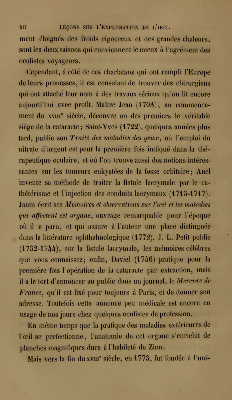 ment éloignés des froids rigoureux et des grandes chaleurs, sont les deux saisons qui conviennent le mieux à l'agrément des oculistes voyageurs. Cependant, à côté de ces charlatans qui ont rempli l'Europe de leurs prouesses, il est consolant de trouver des chirurgiens qui ont attaché leur nom à des travaux sérieux qu'on lit encore aujourd'hui avec profit. Maître Jean (1703), au commence- ment du xvuic siècle, découvre un des premiers le véritable siège de la cataracte; Saint-Yves (1722), quelques années plus tard, publie son Traité des maladies des yeux, où l'emploi (tu nitrate d'argent est pour la première fois indiqué dans la thé- rapeutique oculaire, et où l'on trouve aussi des notions intéres- santes sur les tumeurs enkystées de la fosse orbitaire; Anel invente sa méthode de traiter la fistule lacrymale par le ca- thétérisme et l'injection des conduits lacrymaux (1713-1717). Janin écrit ses Mémoires et observations sur l'œil et les maladies qui affectent cet organe, ouvrage remarquable pour l'époque où il a paru, et qui assure à l'auteur une place distinguée dans la littérature ophthalmologique (1772). J. L. Petit publie (1732-17/i/i), sur la fistule lacrymale, les mémoires célèbres que vous connaissez; enfin, Daviel (1746) pratique pour la première fois l'opération de la cataracte par extraction, mais il a le tort d'annoncer au public dans un journal, le Mercure de France, qu'il est fixé pour toujours à Paris, et de donner son adresse. Toutefois celle annonce peu médicale est encore en usage de nos jours chez quelques oculistes de profession. En même temps que la pratique des maladies extérieures de l'œil se perfectionne, l'anatomie de cet organe s'enrichit de planches magnifiques dues à l'habileté de Zinn. Mais vers la fin duxvnie siècle, en 1773, fut fondée à l'uni-