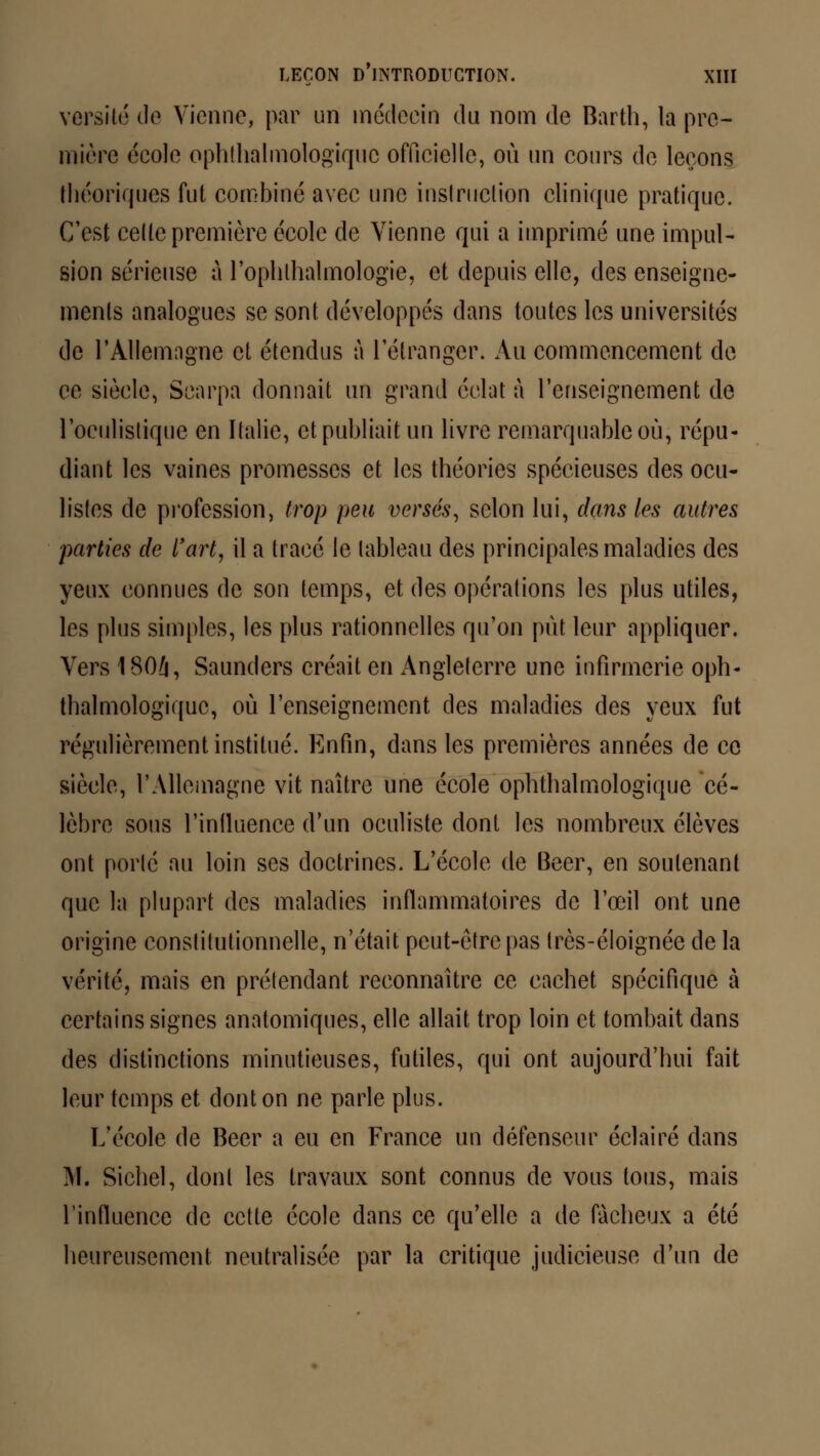 versité de Vienne, par un médecin du nom de Barth, la pre- mière école ophtalmologique officielle, où un cours de leçons théoriques fut combiné avec une instruction clinique pratique. C'est cette première école de Vienne qui a imprimé une impul- sion sérieuse à l'ophlhalmologïe, et depuis elle, des enseigne- ments analogues se sont développés dans toutes les universités de l'Allemagne et étendus à l'étranger. Au commencement de ce siècle, Searpa donnait un grand éclat à l'enseignement de l'oculistique en Italie, et publiait un livre remarquable où, répu- diant les vaines promesses et les théories spécieuses des ocu- listes de profession, trop peu versés, selon lui, dans les autres parties de l'art, il a tracé le tableau des principales maladies des yeux connues de son temps, et des opérations les plus utiles, les plus simples, les plus rationnelles qu'on put leur appliquer. Vers 1804, Saunders créait en Angleterre une infirmerie oph- talmologique, où l'enseignement des maladies des yeux fut régulièrement institué. Enfin, dans les premières années de ce siècle, l'Allemagne vit naître une école ophthalmologique cé- lèbre sons l'intluence d'un oculiste dont les nombreux élèves ont porté au loin ses doctrines. L'école de Béer, en soutenant que la plupart des maladies inflammatoires de l'œil ont une origine constitutionnelle, n'était peut-être pas très-éloignée de la vérité, mais en prétendant reconnaître ce cachet spécifique à certains signes anatomiques, elle allait trop loin et tombait dans des distinctions minutieuses, futiles, qui ont aujourd'hui fait leur temps et dont on ne parle plus. L'école de Béer a eu en France un défenseur éclairé dans M. Sichel, dont les travaux sont connus de vous tous, mais l'influence de cette école dans ce qu'elle a de fâcheux a été heureusement neutralisée par la critique judicieuse d'un de