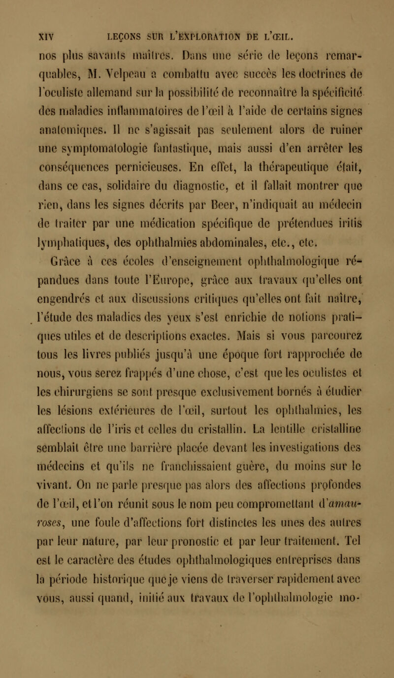 nos pins savants maîtres. Dans une série de leçons remar- quables, M. Yelpeau a combattu avec succès les doctrines de l'oculiste allemand sur la possibilité de reconnaître la spécificité des maladies inflammatoires de l'œil à l'aide de certains signes analomiques. 11 ne s'agissait pas seulement alors de ruiner une symptomalologie fantastique* mais aussi d'en arrêter les conséquences pernicieuses. En effet, la thérapeutique était, dans ce cas, solidaire du diagnostic, et il fallait montrer que rien, dans les signes décrits par Béer, n'indiquait au médecin de traiter par une médication spécifique de prétendues irilis lymphatiques, des ophthalmies abdominales, etc., etc. Grâce à ces écoles d'enseignement ophthalmologïquc ré- pandues dans toute l'Europe, grâce aux travaux qu'elles ont engendrés et aux discussions critiques qu'elles ont fait naître, l'étude des maladies des yeux s'est enrichie de notions prati- ques utiles et de descriptions exactes. Mais si vous parcourez tous les livres publiés jusqu'à une époque fort rapprochée de nous, vous serez frappés d'une chose, c'est que les oculistes et les chirurgiens se sont presque exclusivement bornés à étudier les lésions extérieures de l'œil, surtout les ophthalmies, les affeclions de l'iris et celles du cristallin. La lentille cristalline semblait être une barrière placée devant les investigations des médecins et qu'ils ne franchissaient guère, du moins sur le vivant. On ne parle presque pas alors des affections profondes de l'œil, et l'on réunit sous le nom peu compromettant A'amau* roses, une foule d'affections fort distinctes les unes des autres par leur nature, par leur pronostic et par leur traitement. Tel est le caractère des études ophtalmologiques entreprises dans la période historique que je viens de traverser rapidement avec vous, aussi quand, initié aux travaux de l'oplillialmologic mo-