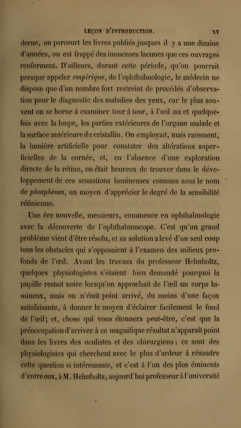derne, on parcourt les livres publiés jusques il y a une dizaine d'années, on est frappé des immenses lacunes que ces ouvrages renferment. D'ailleurs, durant ce(te période, qu'on pourrait presque appeler empirique, de l'ophthalmologïe, le médecin ne dispose que d'un nombre fort restreint de procédés d'observa- tion pour le diagnostic des maladies des yeux, car le plus sou- vent on se borne à examiner tour à tour, à l'œil nu et quelque- fois avec la loupe, les parties extérieures de l'organe malade et la surface antérieure du cristallin. On employait, mais rarement, la lumière artificielle pour constater des altérations super- ficielles de la cornée, et, en l'absence d'une exploration directe de la rétine, on était heureux de trouver dans le déve- loppement de ces sensations lumineuses connues sous le nom de phosphènes, un moyen d'apprécier le degré de la sensibilité rétinienne. Une ère nouvelle, messieurs, commence en ophthalmologie avec la découverte de l'ophlhalmoscope. C'est qu'un grand problème vient d'être résolu, et sa solution a levé d'un seul coup tous les obstacles qui s'opposaient à l'examen des milieux pro- fonds de l'œil. Avant les travaux du professeur Helmholtz, quelques physiologistes s'étaient bien demandé pourquoi la pupille restait noire lorsqu'on approchait de l'œil un corps lu- mineux, mais on n'était point arrivé, du moins d'une façon satisfaisante, à donner le moyen d'éclairer facilement le fond de l'œil; et, chose qui vous étonnera peut-être, c'est que la préoccupation d'arriver à ce magnifique résultat n'apparaît point dans les livres des oculistes et des chirurgiens ; ce sont des physiologistes qui cherchent avec le plus d'ardeur à résoudre cette question si intéressante, et c'est à l'un des plus éminents d'entre eux, à M. Helmholtz, aujourd'hui professeur à l'université