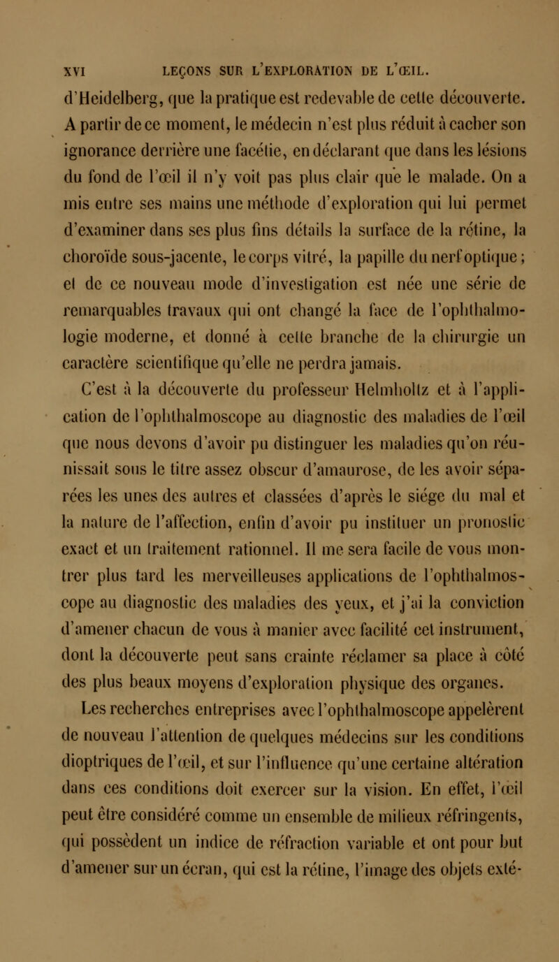 d'Heidelberg, que la pratique est redevable de cette découverte. A partir de ce moment, le médecin n'est plus réduit à cacbcr son ignorance derrière une facétie, en déclarant que dans les lésions du fond de l'œil il n'y voit pas plus clair que le malade. On a mis entre ses mains une méthode d'exploration qui lui permet d'examiner dans ses plus fins détails la surface de la rétine, la choroïde sous-jacente, le corps vitré, la papille du nerf optique ; el de ce nouveau mode d'investigation est née une série de remarquables travaux qui ont changé la face de l'ophthalmo- logie moderne, et donné à celte branche de la chirurgie un caractère scientifique qu'elle ne perdra jamais. C'est à la découverte du professeur Helmholtz et à l'appli- cation de l'oplilhalmoscope au diagnostic des maladies de l'œil que nous devons d'avoir pu distinguer les maladies qu'on réu- nissait sous le titre assez obscur d'amaurose, de les avoir sépa- rées les unes des autres et classées d'après le siège du mal et la nature de l'affection, enfin d'avoir pu instituer un pronostic exact et un traitement rationnel. Il me sera facile de vous mon- trer plus tard les merveilleuses applications de l'ophthalmos- cope au diagnostic des maladies des yeux, et j'ai la conviction d'amener chacun de vous à manier avec facilité cet instrument, dont la découverte peut sans crainte réclamer sa place à côté des plus beaux moyens d'exploration physique des organes. Les recherches entreprises avecl'ophthalmoscope appelèrent de nouveau l'attention de quelques médecins sur les conditions dioptriques de l'œil, et sur l'influence qu'une certaine altération dans ces conditions doit exercer sur la vision. En effet, l'œil peut être considéré comme un ensemble de milieux réfringents, qui possèdent un indice de réfraction variable et ont pour but d'amener sur un écran, qui est la rétine, l'image des objets exlé-