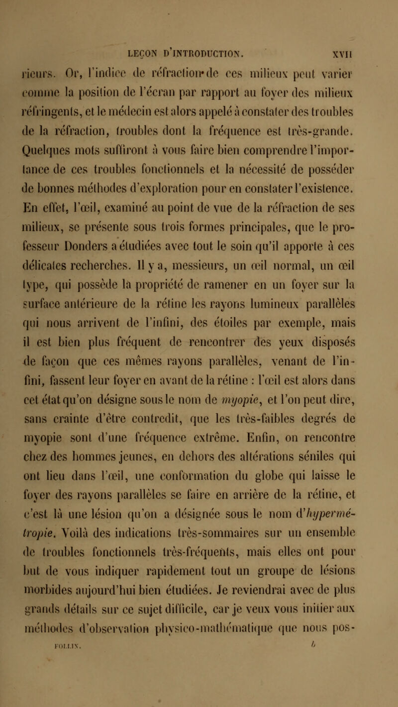 rieurs. Or, l'indice de réfraction»de ces milieux pou! varier comme la position de l'écran par rapport au foyer des milieux réfringents, et le médecin est alors appelé à constater des troubles de la réfraction, troubles dont la fréquence est très-grande. Quelques mots suffiront à vous faire bien comprendre l'impor- tance de ces troubles fonctionnels et la nécessité de posséder de bonnes méthodes d'exploration pour en constater l'existence. En effet, l'œil, examiné au point de vue de la réfraction de ses milieux, se présente sous trois formes principales, que le pro- fesseur Donders a étudiées avec tout le soin qu'il apporte à ces délicates recherches. 11 y a, messieurs, un œil normal, un œil type, qui possède la propriété de ramener en un foyer sur la surface antérieure de la rétine les rayons lumineux parallèles qui nous arrivent de l'infini, des étoiles par exemple, mais il est bien plus fréquent de rencontrer des yeux disposés de façon que ces mêmes rayons parallèles, venant de l'in- fini, fassent leur foyer en avant de la rétine : l'œil est alors dans cet état qu'on désigne sous le nom de myopie, et l'on peut dire, sans crainte d'être contredit, que les très-faibles degrés de myopie sont d'une fréquence extrême. Enfin, on rencontre chez des hommes jeunes, en dehors des altérations séniles qui ont lieu dans l'œil, une conformation du globe qui laisse le foyer des rayons parallèles se faire en arrière de la rétine, et c'est là une lésion qu'on a désignée sous le nom d'hypermé- tropie. Voilà des indications très-sommaires sur un ensemble de troubles fonctionnels très-fréquents, mais elles ont pour but de vous indiquer rapidement tout un groupe de lésions morbides aujourd'hui bien étudiées. Je reviendrai avec de plus grands détails sur ce sujet difficile, car je veux vous initier aux méthodes d'observation physico-mathématique que nous pos-