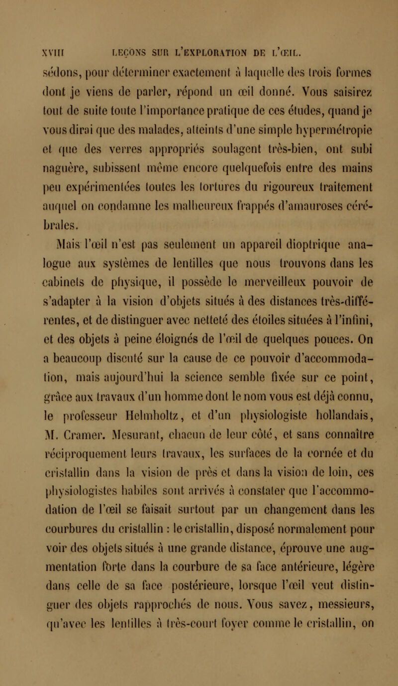 sédons, pour déterminer exactement à laquelle des trois formes dont je viens de parler, répond un œil donné. Vous saisirez tout de suite toute l'importance pratique de ces études, quand je vous dirai que des malades, atteints d'une simple hypermétropie et que des verres appropriés soulagent très-bien, ont subi naguère, subissent même encore quelquefois entre des mains peu expérimentées toutes les tortures du rigoureux traitement auquel on condamne les malheureux frappés d'amauroses céré- brales. Mais l'œil n'est pas seulement un appareil dioptrique ana- logue aux systèmes de lentilles que nous trouvons dans les cabinets de physique, il possède le merveilleux pouvoir de s'adapter à la vision d'objets situés à des distances très-diffé- rentes, et de distinguer avec netteté des étoiles situées à l'infini, et des objets à peine éloignés de l'œil de quelques pouces. On a beaucoup discuté sur la cause de ce pouvoir d'accommoda- tion, mais aujourd'hui la science semble fixée sur ce point, grâce aux travaux d'un homme dont le nom vous est déjà connu, le professeur Hclmholtz, et d'un physiologiste hollandais, M. Cramer. Mesurant, chacun de leur coté, et sans connaître réciproquement leurs travaux, les surfaces de la cornée et du cristallin dans la vision de près et dans la vision de loin, ces physiologistes habiles sont arrivés à constater que l'accommo- dation de l'œil se faisait surtout par un changement dans les courbures du cristallin : le cristallin, disposé normalement pour voir des objets situés à une grande distance, éprouve une aug- mentation forte dans la courbure de sa face antérieure, légère dans celle de sa face postérieure, lorsque l'œil veut distin- guer des objets rapprochés de nous. Vous savez, messieurs, qu'avec les lentilles à très-court foyer comme le cristallin, on