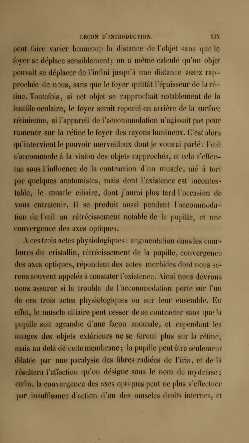 peut faire varier beaucoup la distance de l'objet sans que le loyer se déplace sensiblement; on a même calculé qu'un objet pouvait se déplacer de l'infini jusqu'à une distance assez rap- prochée de nous, sans que le loyer quittât l'épaisseur de la ré- tine. Toutefois, si cet objet se rapprochait notablement de la lentille oculaire, le foyer serait reporté en arrière de la surface rétinienne, si l'appareil de l'accommodation n'agissait pas pour ramener sur la rétine le foyer des rayons lumineux. C'est alors qu'intervient le pouvoir merveilleux dont je vousai parlé: l'œil s'accommode à la vision des objets rapprochés, et cela s'effec- tue sous l'influence de la contraction d'un muscle, nié à tort par quelques anatomisles, mais dont l'existence est incontes- table, le muscle ciliaire, dont j'aurai plus tard l'occasion de vous entretenir. Il se produit aussi pendant l'accommoda- tion de l'œil un rétrécissement notable de la pupille, et une convergence des axes optiques. A ces trois aeles physiologiques: augmentation dans les cour- bures du cristallin, rétrécissement de la pupille, convergence des axes optiques, répondent des actes morbides dont nous se- rons souvent appelés à constater l'existence. Ainsi nous devrons nous assurer si le trouble de l'accommodation porte sur l'un de ces trois actes physiologiques ou sur leur ensemble. En effet, le muscle ciliaire peut cesser de se contracter sans (pic la pupille soit agrandie d'une façon anomale, et cependant les images des objets extérieurs ne se feront plus sur la rétine, mais au delà de cette membrane ; la pupille peut être seulcmcn t dilatée par une paralysie des libres radiées de l'iris, et de là résultera l'affection qu'on désigne sous le nom de mydriasc; enfin, la convergence des axes optiques peut ne plus s'effectuer par insuffisance d'action d'un des muscles droits internes, et