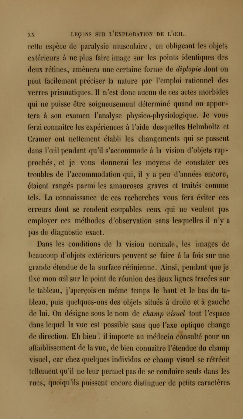 cette espèce de paralysie musculaire, en obligeant les objets extérieurs à ne plus taire image sur les points identiques des deux rétines, amènera une certaine forme de diplopie dont on peut facilement préciser la nature par l'emploi rationnel des verres prismatiques. Il n'est donc aucun de ces actes morbides qui ne puisse être soigneusement déterminé quand on appor- tera à son examen l'analyse physico-physiologique. Je vous ferai connaître les expériences à l'aide desquelles Helmhollz et Cramer ont nettement établi les changements qui se passent dans l'œil pendant qu'il s'accommode à la vision d'objets rap- prochés, et je vous donnerai les moyens de constater ces troubles de l'accommodation qui, il y a peu d'années encore, étaient rangés parmi les amauroses graves et traités comme tels. La connaissance de ces recherches vous fera éviter ces erreurs dont se rendent coupables ceux qui ne veulent pas employer ces méthodes d'observation sans lesquelles il n'y a pas de diagnostic exact. Dans les conditions de la vision normale, les images de beaucoup d'objets extérieurs peuvent se faire à la fois sur une grande étendue de la surface rétinienne. Ainsi, pendant que je fixe mon œil sur le point de réunion des deux lignes tracées sur le tableau, j'aperçois en même temps le haut et le bas du ta- bleau, puis quelques-uns des objets situés à droite et à gauche de lui. On désigne sous le nom de champ visuel tout l'espace dans lequel la vue est possible sans que l'axe optique change de direction. Eh bien ! il importe au médecin consulté pour un affaiblissement de la vue, de bien connaître l'étendue du champ visuel, car chez quelques individus ce champ visuel se rétrécit tellement qu'il ne leur permet pas de se conduire seuls dans les rues, quoiqu'ils puissent encore distinguer de petits caractères