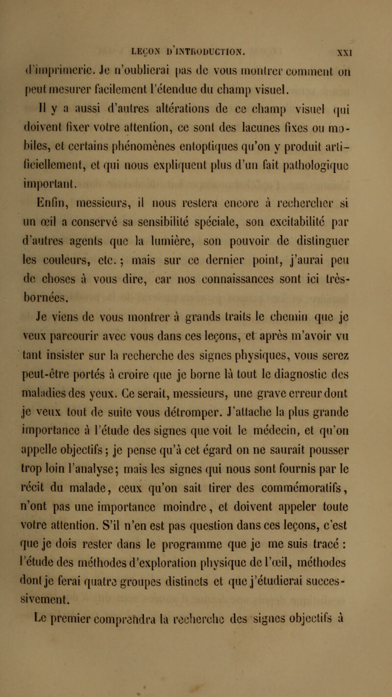 d'imprimerie. Je n'oublierai pas de vous montrer comment on peut mesurer facilement l'étendue du champ visuel. 11 y a aussi d'autres altérations de ce champ visuel qui doivent fixer votre attention, ce sont des lacunes fixes ou mo- biles, et certains phénomènes entoptiques qu'on y produit arti- ficiellement, et qui nous expliquent plus d'un fait pathologique important. Enfin, messieurs, il nous restera encore à rechercher si un œil a conservé sa sensibilité spéciale, son excitabilité par d'autres agents que la lumière, son pouvoir de distinguer les couleurs, etc. ; mais sur ce dernier point, j'aurai peu de choses à vous dire, car nos connaissances sont ici très- bornées. Je viens de vous montrer à grands traits le chemin que je veux parcourir avec vous dans ces leçons, et après m'avoir vu tant insister sur la recherche des signes physiques, vous serez peut-être portés à croire que je borne là tout le diagnostic des maladies des yeux. Ce serait, messieurs, une grave erreur dont je veux tout de suite vous détromper. J'attache la plus grande importance à l'étude des signes que voit le médecin, et qu'on appelle objectifs ; je pense qu'à cet égard on ne saurait pousser trop loin l'analyse; mais les signes qui nous sont fournis par le récit du malade, ceux qu'on sait tirer des commémoralifs, n'ont pas une importance moindre, et doivent appeler toute votre attention. S'il n'en est pas question dans ces leçons, c'est que je dois rester dans le programme que je me suis tracé : l'étude des méthodes d'exploration physique de l'œil, méthodes dont je ferai quatre groupes distincts et que j'étudierai succes- sivement. Le premier comprendra la recherche des signes objectifs à