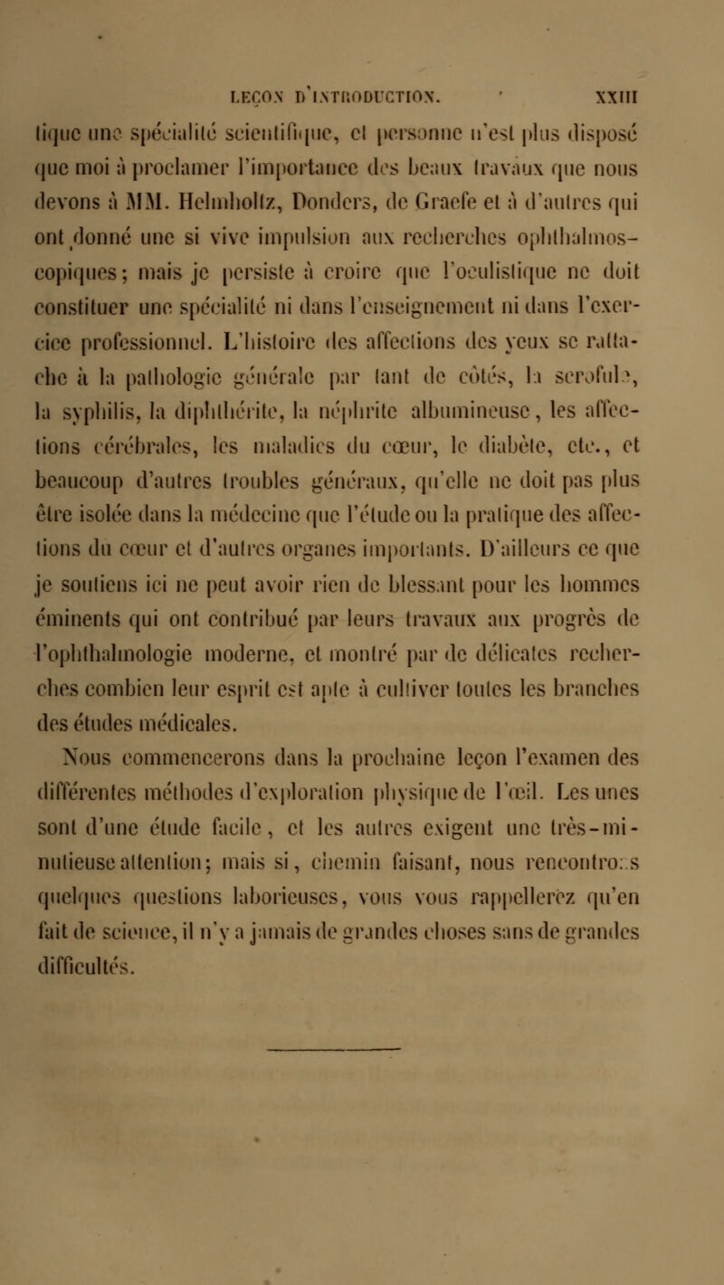 tique une spécialité scientifique, cl personne n'est plus dispose que moi à proclamer l'importance des beaux Ira vaux que nous devons à MM. Helmhollz, Dondcrs, de Graefe et à d'autres qui ont donné une si vive impulsion aux recherches ophthalmos- copiques; mais je persiste à croire que l'oculislique ne doit constituer une spécialité ni dans renseignement ni dans l'exer- cice professionnel. L'histoire des affections des yeux se ratta- che à la pathologie générale par tant de cotes, h scrofuh, la syphilis, la diplithérite, la néphrite albumineuse, les affec- tions cérébrales, les maladies du cœur, le diabète, etc., et beaucoup d'autres troubles généraux, qu'elle ne doit pas plus être isolée dans la médecine que l'élude ou la pratique des affec- tions du cœur et d'autres organes importants. D'ailleurs ce que je soutiens ici ne peut avoir rien de blessant pour les hommes éminents qui ont contribué par leurs travaux aux progrès de rophtlialmologie moderne, et montré par de délicates recher- ches combien leur esprit est apte à cultiver toutes les branches des études médicales. Nous commencerons dans la prochaine leçon l'examen des différentes méthodes d'exploration physique de l'œil. Les unes sont d'une élude facile, et les autres exigent une très-mi- nutieuse attention; mais si, chemin faisant, nous rencontrons quelques questions laborieuses, vous vous rappellerez qu'en fait de science, il n'y a jamais de grandes choses sans de grandes difficultés.