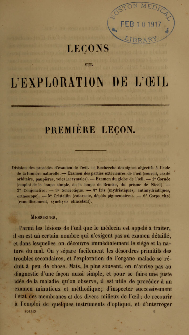 FEB 10 1917 LEÇONS SUR L'EXPLORATION DE L'ŒIL PREMIERE LEÇON. Division des procédés d'examen de l'œil. — Recherche des signes objectifs à l'aide de la Lumière naturelle.— Examen des parties extérieures de l'œil (sourcil, ca\ité orbitairc, paupières, voies lacrymales). — Examen du globe de l'œil. — 1° Cornée (emploi de la loupe simple, de la loupe de Brùcke, du prisme de Nicol). — 2° Conjonctive. — 3° Sclérotique. — U° Iris (mydriatiques, antimydriatiques, orthoscope). —5° Cristallin (cataracte, dépôts piginentaires). — 6° Corps vitré ramollissement, synchysis étincelant). Messieurs, Parmi les lésions de l'œil que le médecin est appelé à traiter, il en est un certain nombre qui n'exigent pas un examen détaillé, et dans lesquelles on découvre immédiatement le siège et la na- ture du mal. On y sépare facilement les désordres primitifs des troubles secondaires, et l'exploration de l'organe malade se ré- duit à peu de chose. Mais, le plus souvent, on n'arrive pas au diagnostic d'une façon aussi simple, et pour se faire une juste idée de la maladie qu'on observe, il est utile de procéder à un examen minutieux et méthodique; d'inspecter successivement l'état des membranes et des divers milieux de l'œil; de recourir à l'emploi de quelques instruments d'optique, et d'interroger